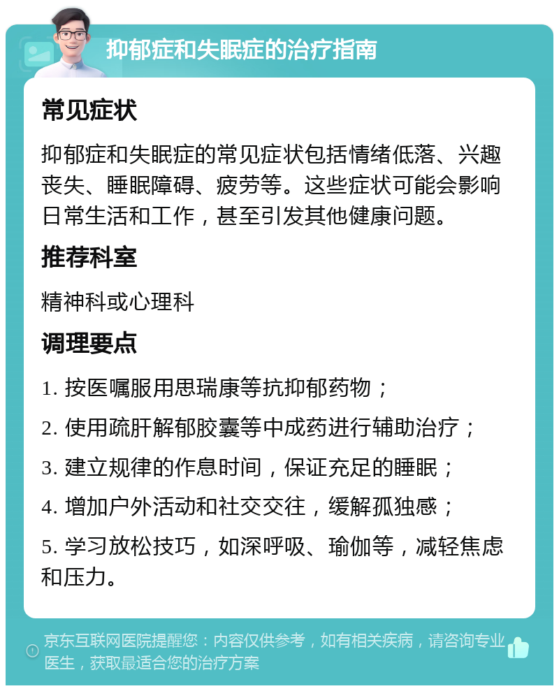 抑郁症和失眠症的治疗指南 常见症状 抑郁症和失眠症的常见症状包括情绪低落、兴趣丧失、睡眠障碍、疲劳等。这些症状可能会影响日常生活和工作，甚至引发其他健康问题。 推荐科室 精神科或心理科 调理要点 1. 按医嘱服用思瑞康等抗抑郁药物； 2. 使用疏肝解郁胶囊等中成药进行辅助治疗； 3. 建立规律的作息时间，保证充足的睡眠； 4. 增加户外活动和社交交往，缓解孤独感； 5. 学习放松技巧，如深呼吸、瑜伽等，减轻焦虑和压力。