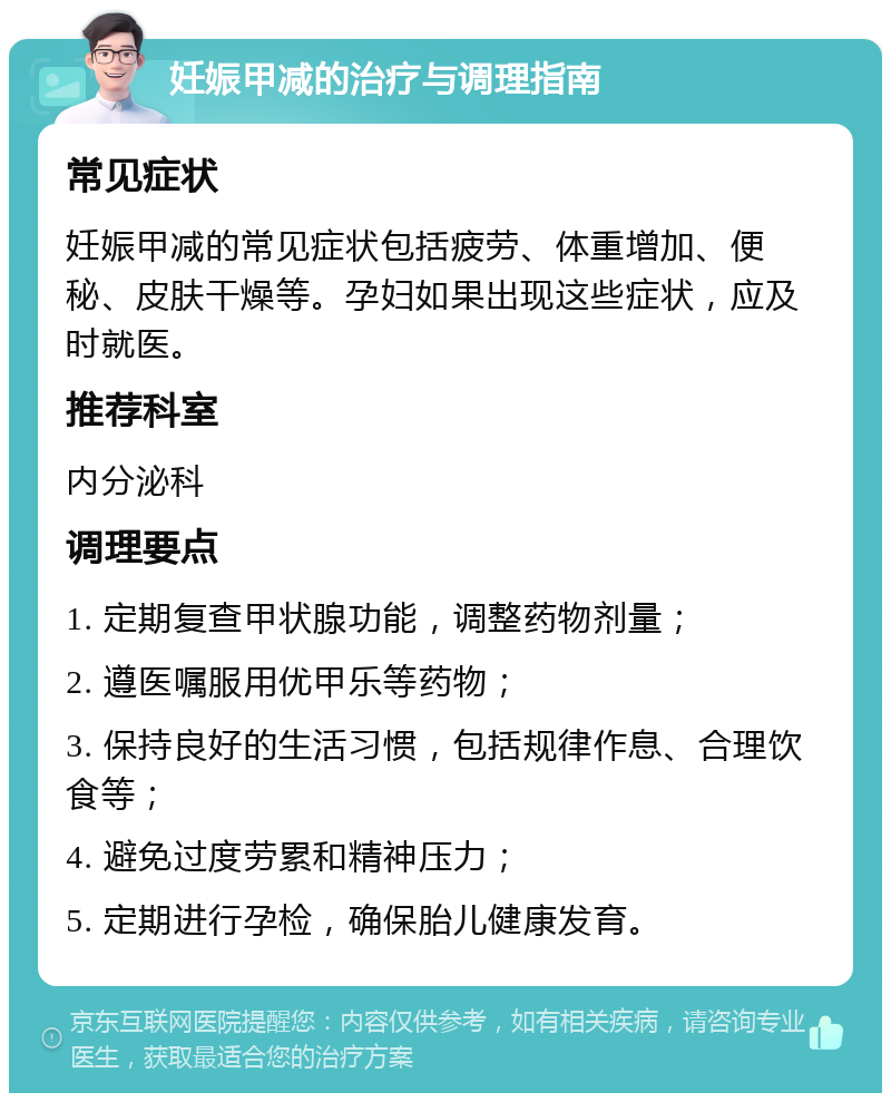 妊娠甲减的治疗与调理指南 常见症状 妊娠甲减的常见症状包括疲劳、体重增加、便秘、皮肤干燥等。孕妇如果出现这些症状，应及时就医。 推荐科室 内分泌科 调理要点 1. 定期复查甲状腺功能，调整药物剂量； 2. 遵医嘱服用优甲乐等药物； 3. 保持良好的生活习惯，包括规律作息、合理饮食等； 4. 避免过度劳累和精神压力； 5. 定期进行孕检，确保胎儿健康发育。