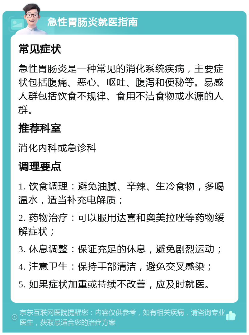 急性胃肠炎就医指南 常见症状 急性胃肠炎是一种常见的消化系统疾病，主要症状包括腹痛、恶心、呕吐、腹泻和便秘等。易感人群包括饮食不规律、食用不洁食物或水源的人群。 推荐科室 消化内科或急诊科 调理要点 1. 饮食调理：避免油腻、辛辣、生冷食物，多喝温水，适当补充电解质； 2. 药物治疗：可以服用达喜和奥美拉唑等药物缓解症状； 3. 休息调整：保证充足的休息，避免剧烈运动； 4. 注意卫生：保持手部清洁，避免交叉感染； 5. 如果症状加重或持续不改善，应及时就医。