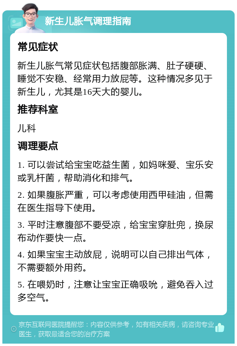 新生儿胀气调理指南 常见症状 新生儿胀气常见症状包括腹部胀满、肚子硬硬、睡觉不安稳、经常用力放屁等。这种情况多见于新生儿，尤其是16天大的婴儿。 推荐科室 儿科 调理要点 1. 可以尝试给宝宝吃益生菌，如妈咪爱、宝乐安或乳杆菌，帮助消化和排气。 2. 如果腹胀严重，可以考虑使用西甲硅油，但需在医生指导下使用。 3. 平时注意腹部不要受凉，给宝宝穿肚兜，换尿布动作要快一点。 4. 如果宝宝主动放屁，说明可以自己排出气体，不需要额外用药。 5. 在喂奶时，注意让宝宝正确吸吮，避免吞入过多空气。