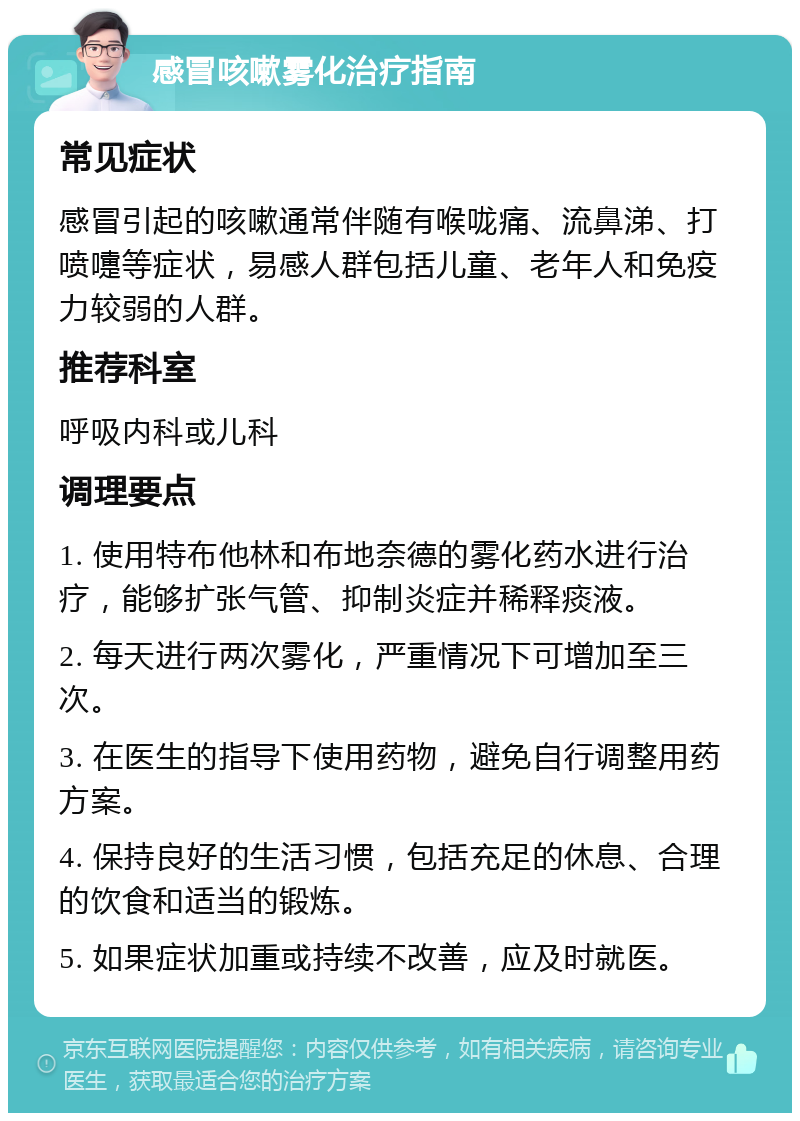 感冒咳嗽雾化治疗指南 常见症状 感冒引起的咳嗽通常伴随有喉咙痛、流鼻涕、打喷嚏等症状，易感人群包括儿童、老年人和免疫力较弱的人群。 推荐科室 呼吸内科或儿科 调理要点 1. 使用特布他林和布地奈德的雾化药水进行治疗，能够扩张气管、抑制炎症并稀释痰液。 2. 每天进行两次雾化，严重情况下可增加至三次。 3. 在医生的指导下使用药物，避免自行调整用药方案。 4. 保持良好的生活习惯，包括充足的休息、合理的饮食和适当的锻炼。 5. 如果症状加重或持续不改善，应及时就医。