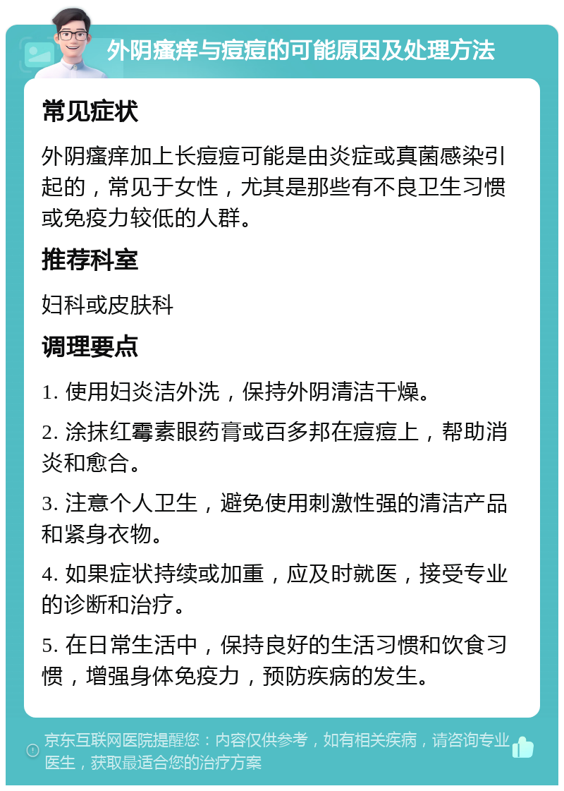 外阴瘙痒与痘痘的可能原因及处理方法 常见症状 外阴瘙痒加上长痘痘可能是由炎症或真菌感染引起的，常见于女性，尤其是那些有不良卫生习惯或免疫力较低的人群。 推荐科室 妇科或皮肤科 调理要点 1. 使用妇炎洁外洗，保持外阴清洁干燥。 2. 涂抹红霉素眼药膏或百多邦在痘痘上，帮助消炎和愈合。 3. 注意个人卫生，避免使用刺激性强的清洁产品和紧身衣物。 4. 如果症状持续或加重，应及时就医，接受专业的诊断和治疗。 5. 在日常生活中，保持良好的生活习惯和饮食习惯，增强身体免疫力，预防疾病的发生。