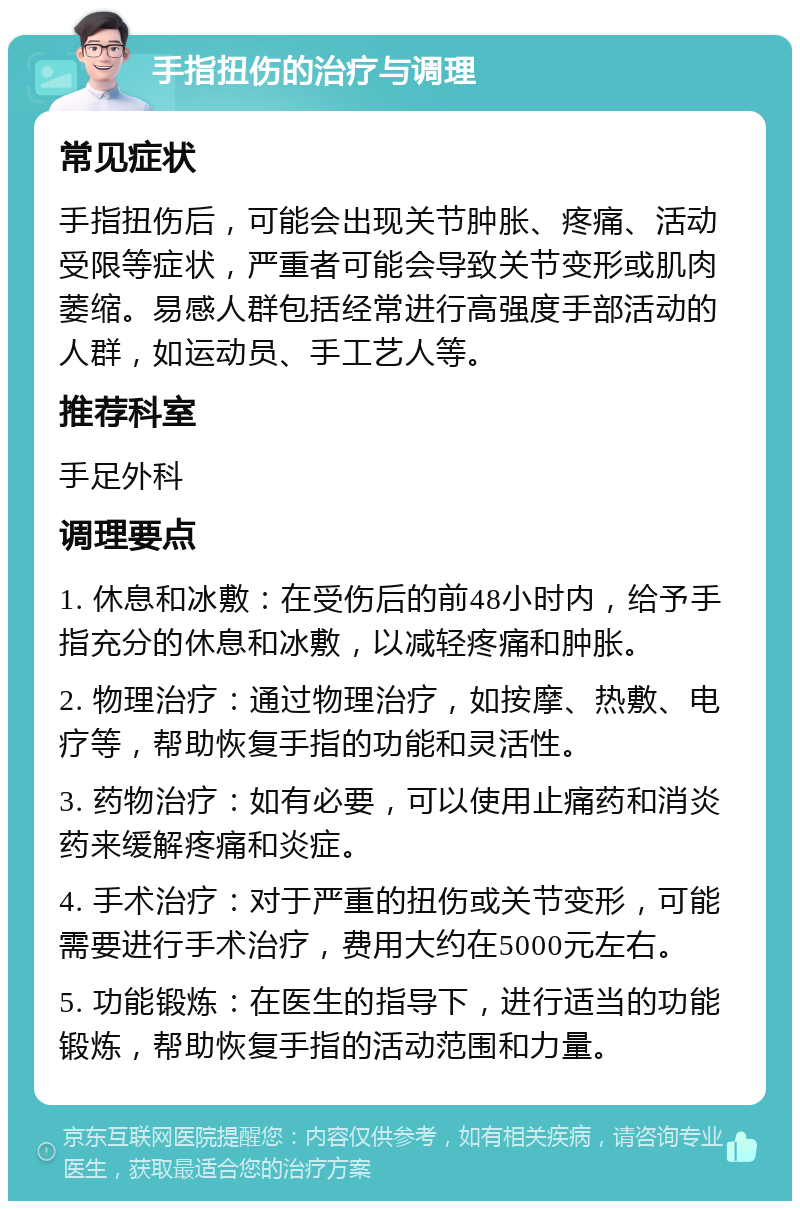 手指扭伤的治疗与调理 常见症状 手指扭伤后，可能会出现关节肿胀、疼痛、活动受限等症状，严重者可能会导致关节变形或肌肉萎缩。易感人群包括经常进行高强度手部活动的人群，如运动员、手工艺人等。 推荐科室 手足外科 调理要点 1. 休息和冰敷：在受伤后的前48小时内，给予手指充分的休息和冰敷，以减轻疼痛和肿胀。 2. 物理治疗：通过物理治疗，如按摩、热敷、电疗等，帮助恢复手指的功能和灵活性。 3. 药物治疗：如有必要，可以使用止痛药和消炎药来缓解疼痛和炎症。 4. 手术治疗：对于严重的扭伤或关节变形，可能需要进行手术治疗，费用大约在5000元左右。 5. 功能锻炼：在医生的指导下，进行适当的功能锻炼，帮助恢复手指的活动范围和力量。