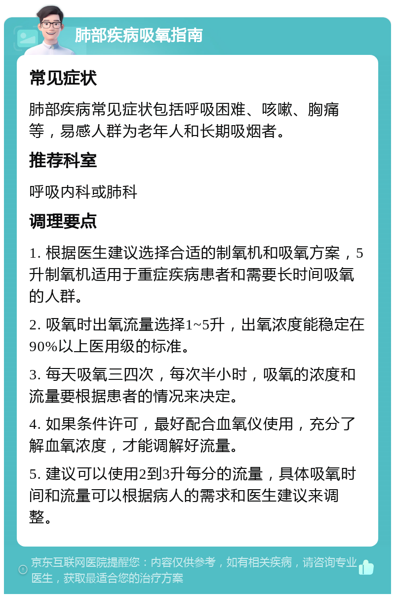 肺部疾病吸氧指南 常见症状 肺部疾病常见症状包括呼吸困难、咳嗽、胸痛等，易感人群为老年人和长期吸烟者。 推荐科室 呼吸内科或肺科 调理要点 1. 根据医生建议选择合适的制氧机和吸氧方案，5升制氧机适用于重症疾病患者和需要长时间吸氧的人群。 2. 吸氧时出氧流量选择1~5升，出氧浓度能稳定在90%以上医用级的标准。 3. 每天吸氧三四次，每次半小时，吸氧的浓度和流量要根据患者的情况来决定。 4. 如果条件许可，最好配合血氧仪使用，充分了解血氧浓度，才能调解好流量。 5. 建议可以使用2到3升每分的流量，具体吸氧时间和流量可以根据病人的需求和医生建议来调整。