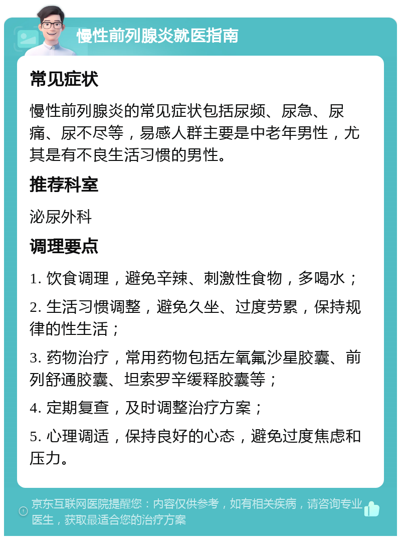 慢性前列腺炎就医指南 常见症状 慢性前列腺炎的常见症状包括尿频、尿急、尿痛、尿不尽等，易感人群主要是中老年男性，尤其是有不良生活习惯的男性。 推荐科室 泌尿外科 调理要点 1. 饮食调理，避免辛辣、刺激性食物，多喝水； 2. 生活习惯调整，避免久坐、过度劳累，保持规律的性生活； 3. 药物治疗，常用药物包括左氧氟沙星胶囊、前列舒通胶囊、坦索罗辛缓释胶囊等； 4. 定期复查，及时调整治疗方案； 5. 心理调适，保持良好的心态，避免过度焦虑和压力。