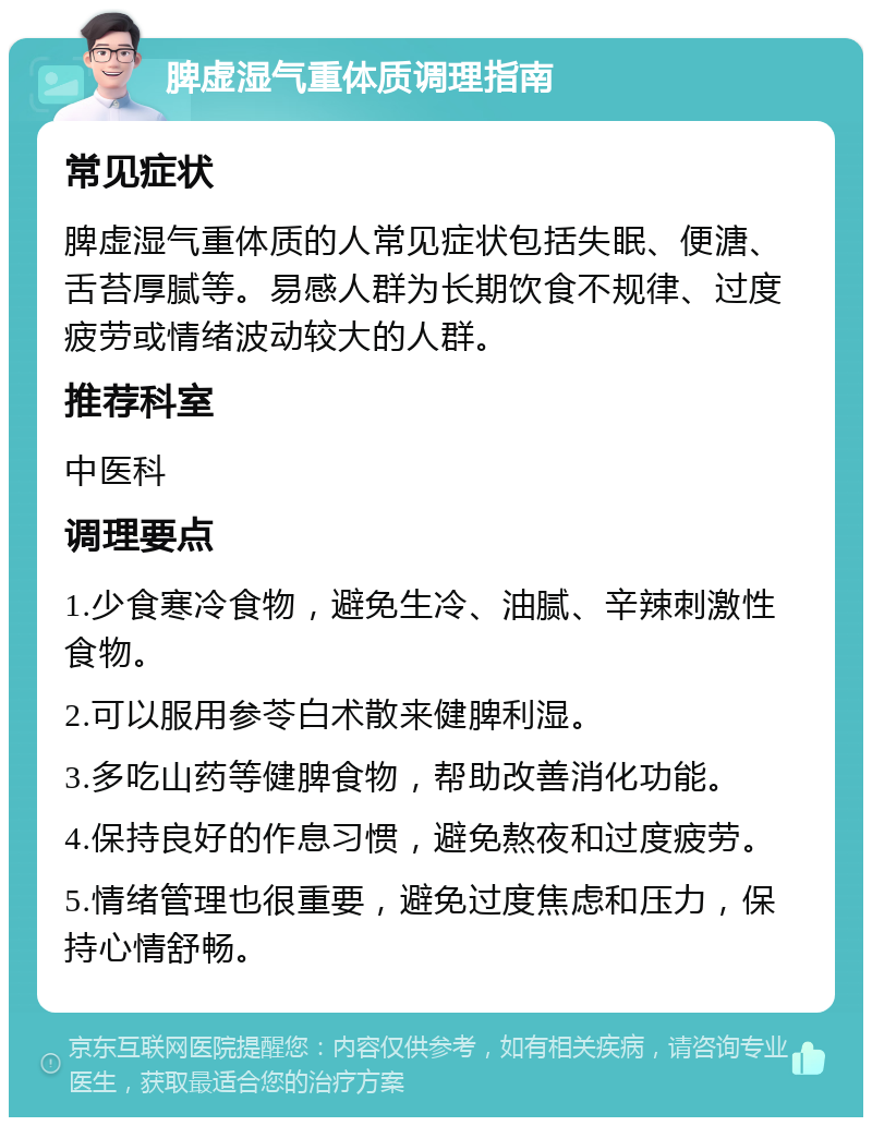 脾虚湿气重体质调理指南 常见症状 脾虚湿气重体质的人常见症状包括失眠、便溏、舌苔厚腻等。易感人群为长期饮食不规律、过度疲劳或情绪波动较大的人群。 推荐科室 中医科 调理要点 1.少食寒冷食物，避免生冷、油腻、辛辣刺激性食物。 2.可以服用参苓白术散来健脾利湿。 3.多吃山药等健脾食物，帮助改善消化功能。 4.保持良好的作息习惯，避免熬夜和过度疲劳。 5.情绪管理也很重要，避免过度焦虑和压力，保持心情舒畅。