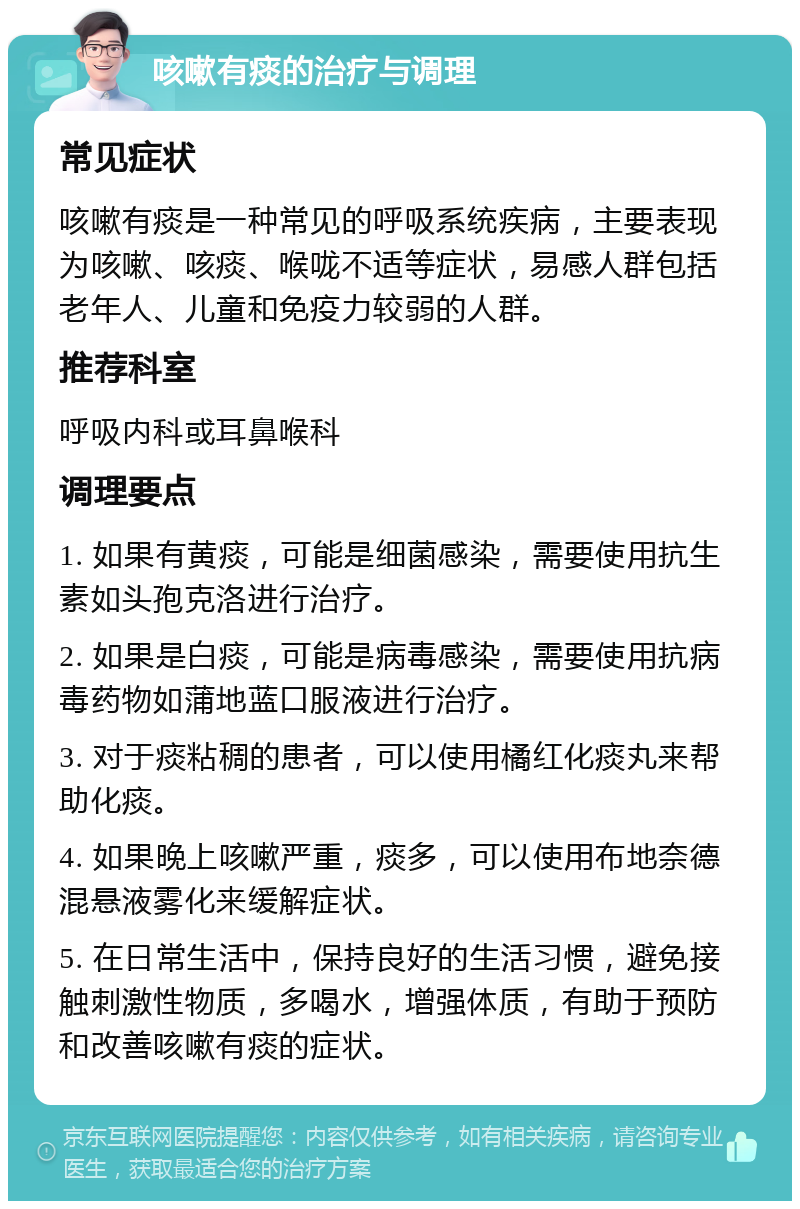 咳嗽有痰的治疗与调理 常见症状 咳嗽有痰是一种常见的呼吸系统疾病，主要表现为咳嗽、咳痰、喉咙不适等症状，易感人群包括老年人、儿童和免疫力较弱的人群。 推荐科室 呼吸内科或耳鼻喉科 调理要点 1. 如果有黄痰，可能是细菌感染，需要使用抗生素如头孢克洛进行治疗。 2. 如果是白痰，可能是病毒感染，需要使用抗病毒药物如蒲地蓝口服液进行治疗。 3. 对于痰粘稠的患者，可以使用橘红化痰丸来帮助化痰。 4. 如果晚上咳嗽严重，痰多，可以使用布地奈德混悬液雾化来缓解症状。 5. 在日常生活中，保持良好的生活习惯，避免接触刺激性物质，多喝水，增强体质，有助于预防和改善咳嗽有痰的症状。