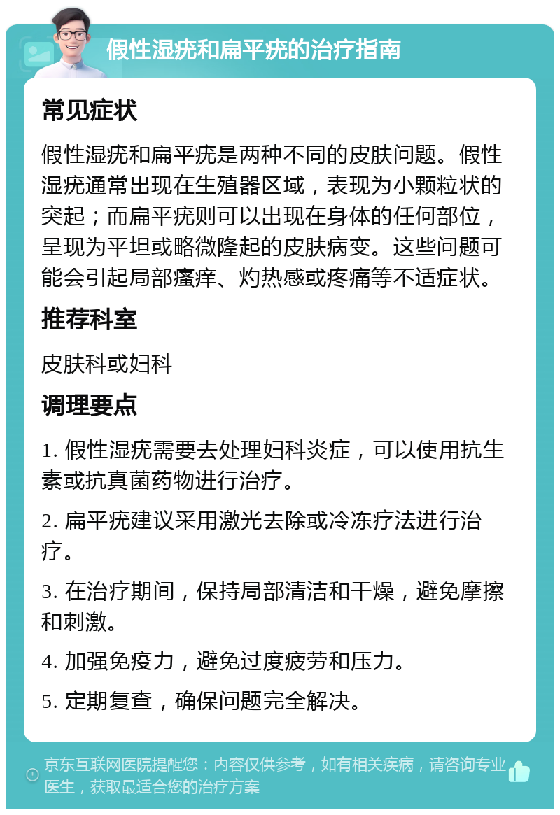 假性湿疣和扁平疣的治疗指南 常见症状 假性湿疣和扁平疣是两种不同的皮肤问题。假性湿疣通常出现在生殖器区域，表现为小颗粒状的突起；而扁平疣则可以出现在身体的任何部位，呈现为平坦或略微隆起的皮肤病变。这些问题可能会引起局部瘙痒、灼热感或疼痛等不适症状。 推荐科室 皮肤科或妇科 调理要点 1. 假性湿疣需要去处理妇科炎症，可以使用抗生素或抗真菌药物进行治疗。 2. 扁平疣建议采用激光去除或冷冻疗法进行治疗。 3. 在治疗期间，保持局部清洁和干燥，避免摩擦和刺激。 4. 加强免疫力，避免过度疲劳和压力。 5. 定期复查，确保问题完全解决。