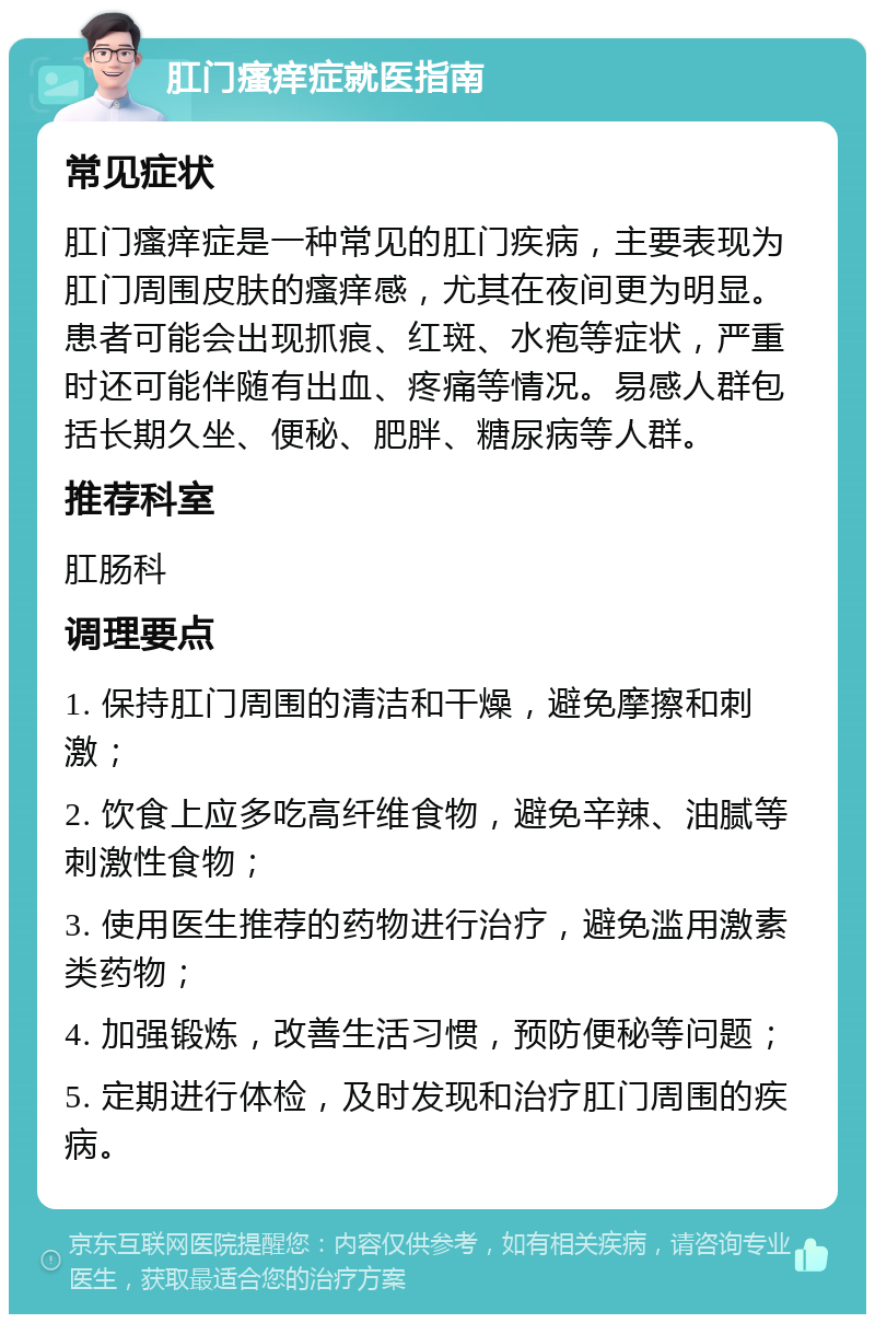 肛门瘙痒症就医指南 常见症状 肛门瘙痒症是一种常见的肛门疾病，主要表现为肛门周围皮肤的瘙痒感，尤其在夜间更为明显。患者可能会出现抓痕、红斑、水疱等症状，严重时还可能伴随有出血、疼痛等情况。易感人群包括长期久坐、便秘、肥胖、糖尿病等人群。 推荐科室 肛肠科 调理要点 1. 保持肛门周围的清洁和干燥，避免摩擦和刺激； 2. 饮食上应多吃高纤维食物，避免辛辣、油腻等刺激性食物； 3. 使用医生推荐的药物进行治疗，避免滥用激素类药物； 4. 加强锻炼，改善生活习惯，预防便秘等问题； 5. 定期进行体检，及时发现和治疗肛门周围的疾病。