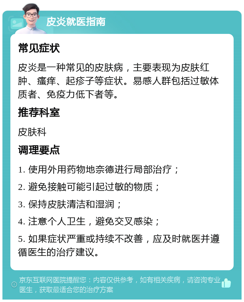 皮炎就医指南 常见症状 皮炎是一种常见的皮肤病，主要表现为皮肤红肿、瘙痒、起疹子等症状。易感人群包括过敏体质者、免疫力低下者等。 推荐科室 皮肤科 调理要点 1. 使用外用药物地奈德进行局部治疗； 2. 避免接触可能引起过敏的物质； 3. 保持皮肤清洁和湿润； 4. 注意个人卫生，避免交叉感染； 5. 如果症状严重或持续不改善，应及时就医并遵循医生的治疗建议。