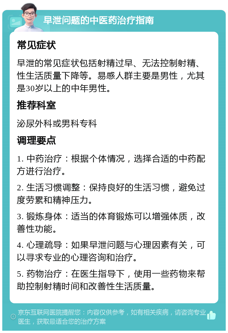 早泄问题的中医药治疗指南 常见症状 早泄的常见症状包括射精过早、无法控制射精、性生活质量下降等。易感人群主要是男性，尤其是30岁以上的中年男性。 推荐科室 泌尿外科或男科专科 调理要点 1. 中药治疗：根据个体情况，选择合适的中药配方进行治疗。 2. 生活习惯调整：保持良好的生活习惯，避免过度劳累和精神压力。 3. 锻炼身体：适当的体育锻炼可以增强体质，改善性功能。 4. 心理疏导：如果早泄问题与心理因素有关，可以寻求专业的心理咨询和治疗。 5. 药物治疗：在医生指导下，使用一些药物来帮助控制射精时间和改善性生活质量。