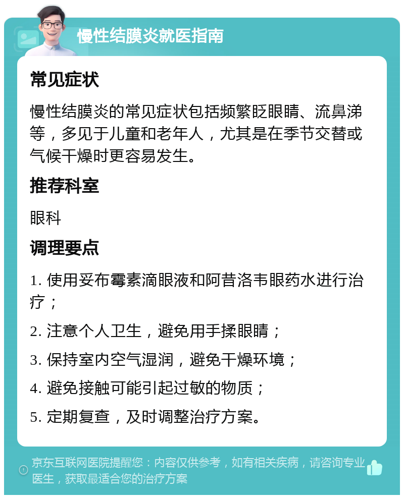 慢性结膜炎就医指南 常见症状 慢性结膜炎的常见症状包括频繁眨眼睛、流鼻涕等，多见于儿童和老年人，尤其是在季节交替或气候干燥时更容易发生。 推荐科室 眼科 调理要点 1. 使用妥布霉素滴眼液和阿昔洛韦眼药水进行治疗； 2. 注意个人卫生，避免用手揉眼睛； 3. 保持室内空气湿润，避免干燥环境； 4. 避免接触可能引起过敏的物质； 5. 定期复查，及时调整治疗方案。