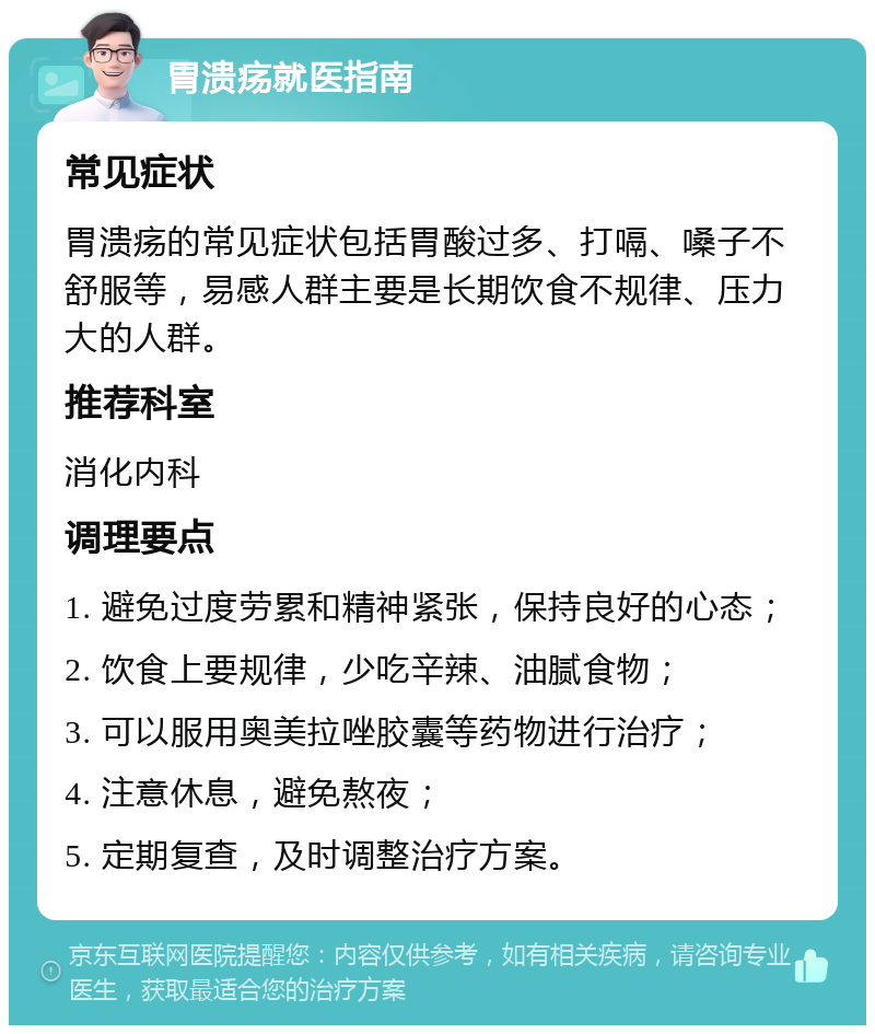 胃溃疡就医指南 常见症状 胃溃疡的常见症状包括胃酸过多、打嗝、嗓子不舒服等，易感人群主要是长期饮食不规律、压力大的人群。 推荐科室 消化内科 调理要点 1. 避免过度劳累和精神紧张，保持良好的心态； 2. 饮食上要规律，少吃辛辣、油腻食物； 3. 可以服用奥美拉唑胶囊等药物进行治疗； 4. 注意休息，避免熬夜； 5. 定期复查，及时调整治疗方案。