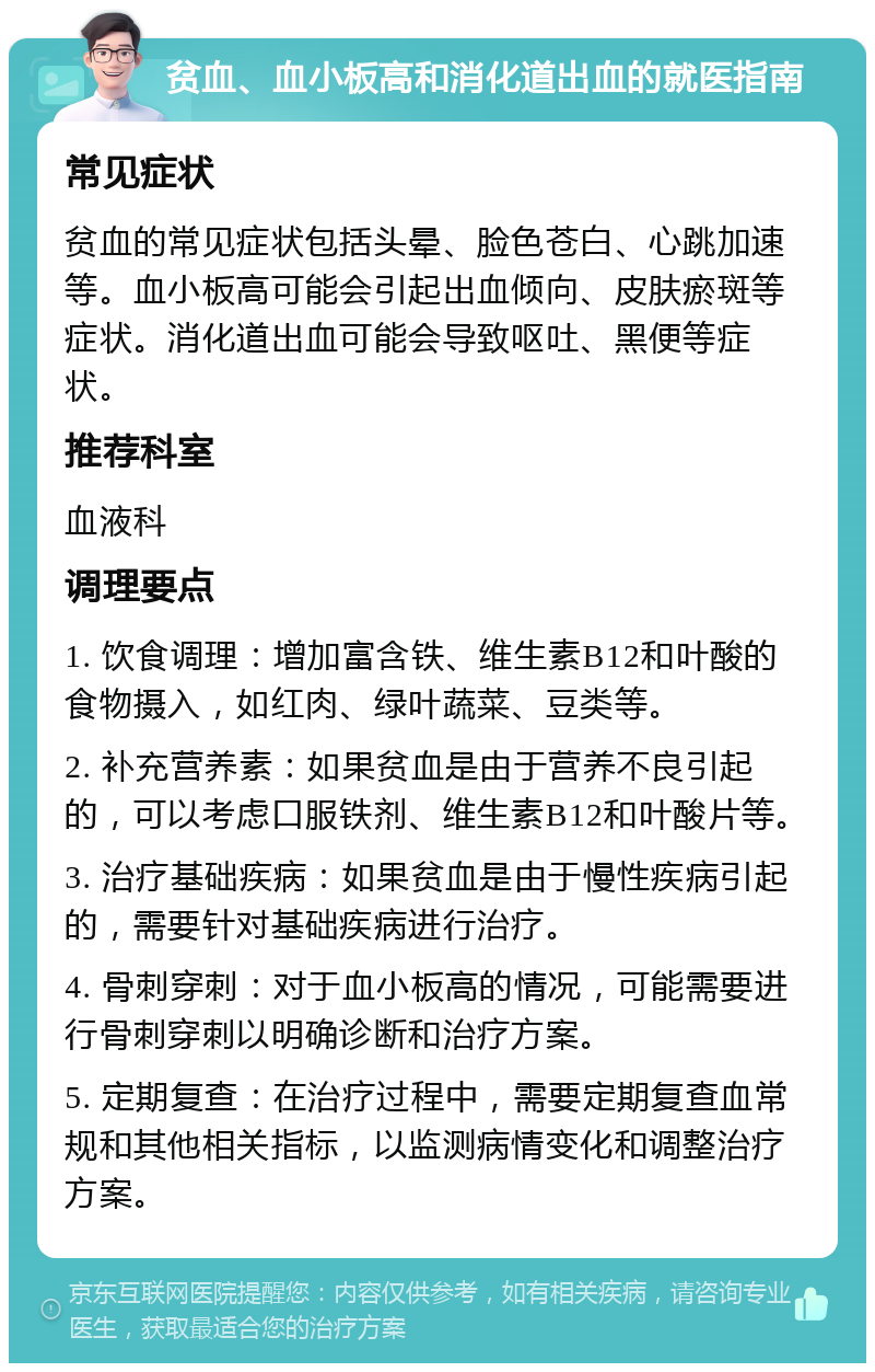 贫血、血小板高和消化道出血的就医指南 常见症状 贫血的常见症状包括头晕、脸色苍白、心跳加速等。血小板高可能会引起出血倾向、皮肤瘀斑等症状。消化道出血可能会导致呕吐、黑便等症状。 推荐科室 血液科 调理要点 1. 饮食调理：增加富含铁、维生素B12和叶酸的食物摄入，如红肉、绿叶蔬菜、豆类等。 2. 补充营养素：如果贫血是由于营养不良引起的，可以考虑口服铁剂、维生素B12和叶酸片等。 3. 治疗基础疾病：如果贫血是由于慢性疾病引起的，需要针对基础疾病进行治疗。 4. 骨刺穿刺：对于血小板高的情况，可能需要进行骨刺穿刺以明确诊断和治疗方案。 5. 定期复查：在治疗过程中，需要定期复查血常规和其他相关指标，以监测病情变化和调整治疗方案。