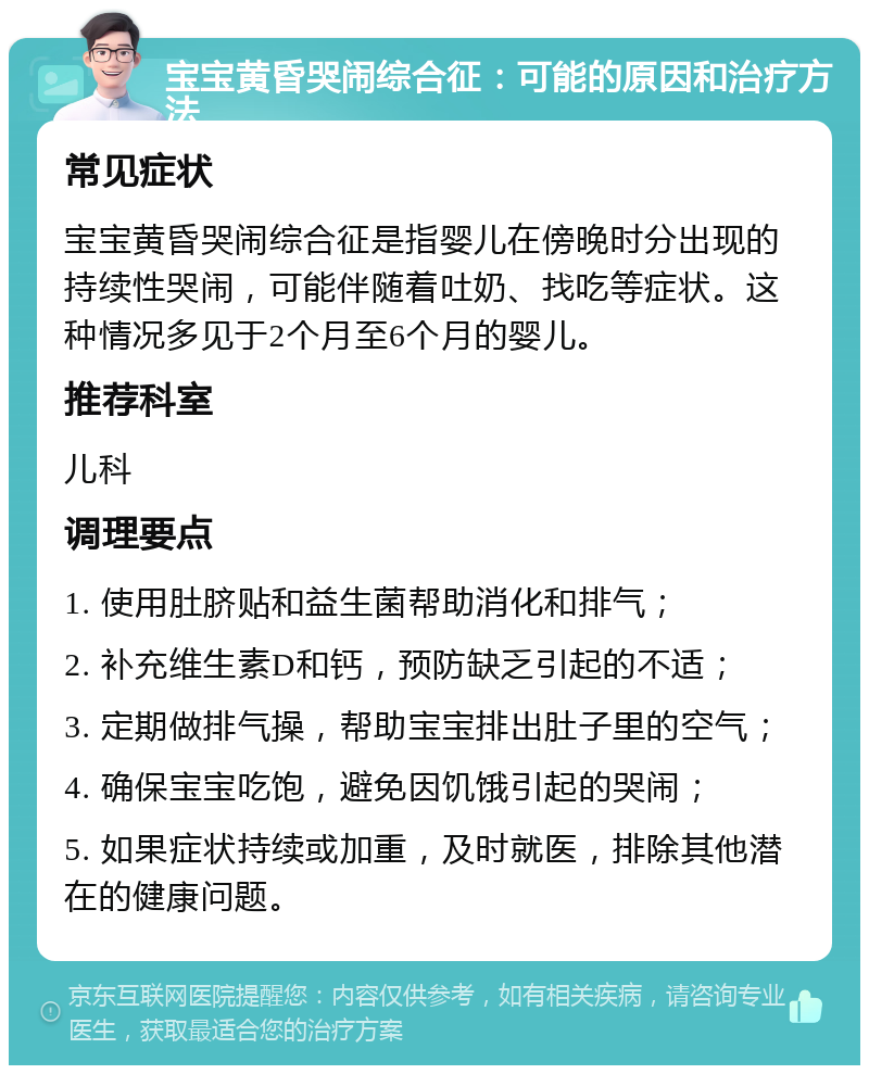 宝宝黄昏哭闹综合征：可能的原因和治疗方法 常见症状 宝宝黄昏哭闹综合征是指婴儿在傍晚时分出现的持续性哭闹，可能伴随着吐奶、找吃等症状。这种情况多见于2个月至6个月的婴儿。 推荐科室 儿科 调理要点 1. 使用肚脐贴和益生菌帮助消化和排气； 2. 补充维生素D和钙，预防缺乏引起的不适； 3. 定期做排气操，帮助宝宝排出肚子里的空气； 4. 确保宝宝吃饱，避免因饥饿引起的哭闹； 5. 如果症状持续或加重，及时就医，排除其他潜在的健康问题。