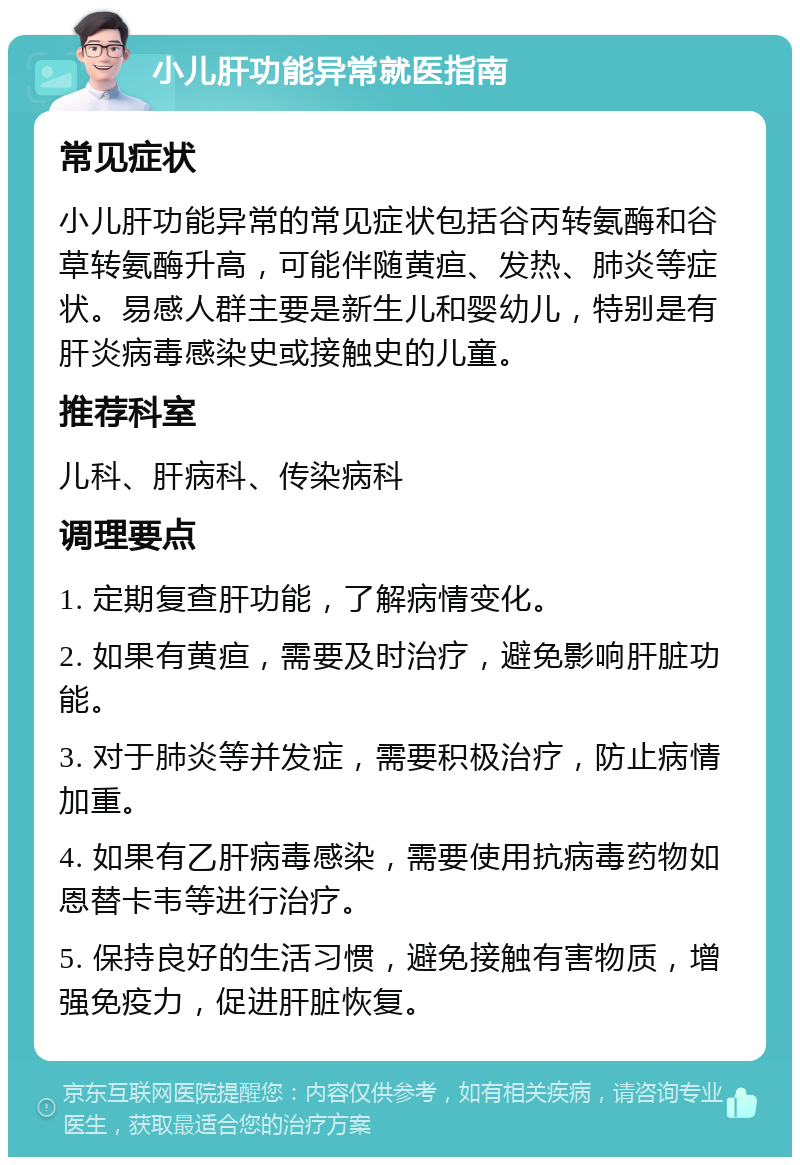 小儿肝功能异常就医指南 常见症状 小儿肝功能异常的常见症状包括谷丙转氨酶和谷草转氨酶升高，可能伴随黄疸、发热、肺炎等症状。易感人群主要是新生儿和婴幼儿，特别是有肝炎病毒感染史或接触史的儿童。 推荐科室 儿科、肝病科、传染病科 调理要点 1. 定期复查肝功能，了解病情变化。 2. 如果有黄疸，需要及时治疗，避免影响肝脏功能。 3. 对于肺炎等并发症，需要积极治疗，防止病情加重。 4. 如果有乙肝病毒感染，需要使用抗病毒药物如恩替卡韦等进行治疗。 5. 保持良好的生活习惯，避免接触有害物质，增强免疫力，促进肝脏恢复。