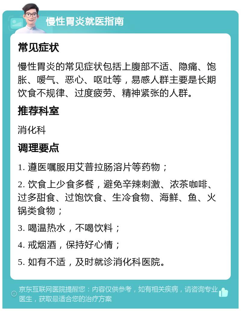 慢性胃炎就医指南 常见症状 慢性胃炎的常见症状包括上腹部不适、隐痛、饱胀、嗳气、恶心、呕吐等，易感人群主要是长期饮食不规律、过度疲劳、精神紧张的人群。 推荐科室 消化科 调理要点 1. 遵医嘱服用艾普拉肠溶片等药物； 2. 饮食上少食多餐，避免辛辣刺激、浓茶咖啡、过多甜食、过饱饮食、生冷食物、海鲜、鱼、火锅类食物； 3. 喝温热水，不喝饮料； 4. 戒烟酒，保持好心情； 5. 如有不适，及时就诊消化科医院。