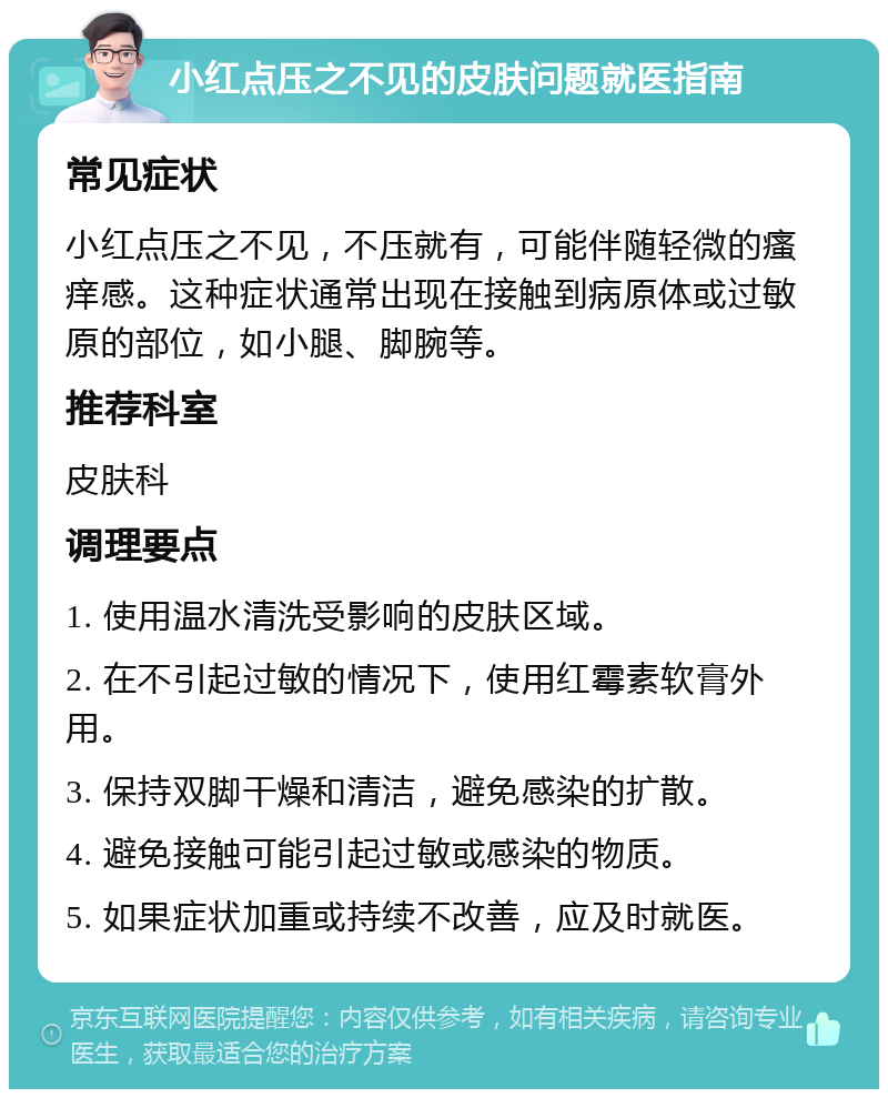 小红点压之不见的皮肤问题就医指南 常见症状 小红点压之不见，不压就有，可能伴随轻微的瘙痒感。这种症状通常出现在接触到病原体或过敏原的部位，如小腿、脚腕等。 推荐科室 皮肤科 调理要点 1. 使用温水清洗受影响的皮肤区域。 2. 在不引起过敏的情况下，使用红霉素软膏外用。 3. 保持双脚干燥和清洁，避免感染的扩散。 4. 避免接触可能引起过敏或感染的物质。 5. 如果症状加重或持续不改善，应及时就医。