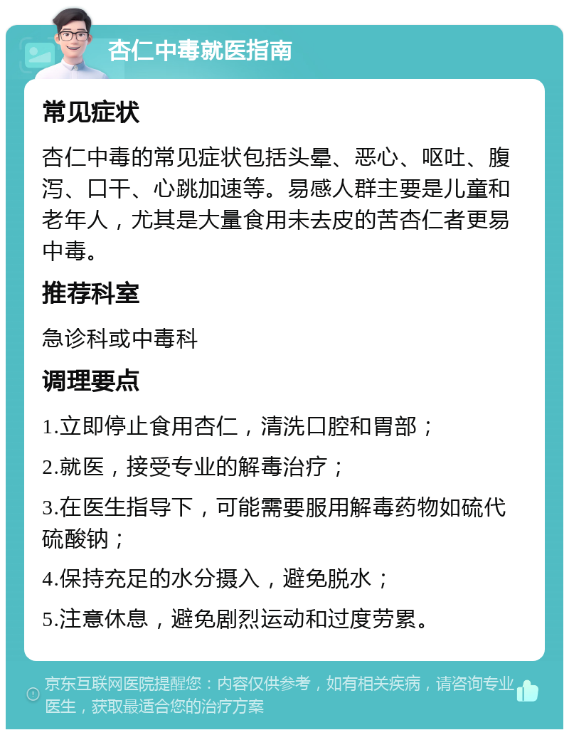 杏仁中毒就医指南 常见症状 杏仁中毒的常见症状包括头晕、恶心、呕吐、腹泻、口干、心跳加速等。易感人群主要是儿童和老年人，尤其是大量食用未去皮的苦杏仁者更易中毒。 推荐科室 急诊科或中毒科 调理要点 1.立即停止食用杏仁，清洗口腔和胃部； 2.就医，接受专业的解毒治疗； 3.在医生指导下，可能需要服用解毒药物如硫代硫酸钠； 4.保持充足的水分摄入，避免脱水； 5.注意休息，避免剧烈运动和过度劳累。