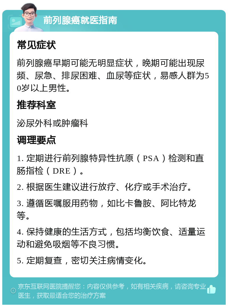 前列腺癌就医指南 常见症状 前列腺癌早期可能无明显症状，晚期可能出现尿频、尿急、排尿困难、血尿等症状，易感人群为50岁以上男性。 推荐科室 泌尿外科或肿瘤科 调理要点 1. 定期进行前列腺特异性抗原（PSA）检测和直肠指检（DRE）。 2. 根据医生建议进行放疗、化疗或手术治疗。 3. 遵循医嘱服用药物，如比卡鲁胺、阿比特龙等。 4. 保持健康的生活方式，包括均衡饮食、适量运动和避免吸烟等不良习惯。 5. 定期复查，密切关注病情变化。