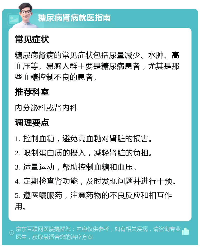 糖尿病肾病就医指南 常见症状 糖尿病肾病的常见症状包括尿量减少、水肿、高血压等。易感人群主要是糖尿病患者，尤其是那些血糖控制不良的患者。 推荐科室 内分泌科或肾内科 调理要点 1. 控制血糖，避免高血糖对肾脏的损害。 2. 限制蛋白质的摄入，减轻肾脏的负担。 3. 适量运动，帮助控制血糖和血压。 4. 定期检查肾功能，及时发现问题并进行干预。 5. 遵医嘱服药，注意药物的不良反应和相互作用。