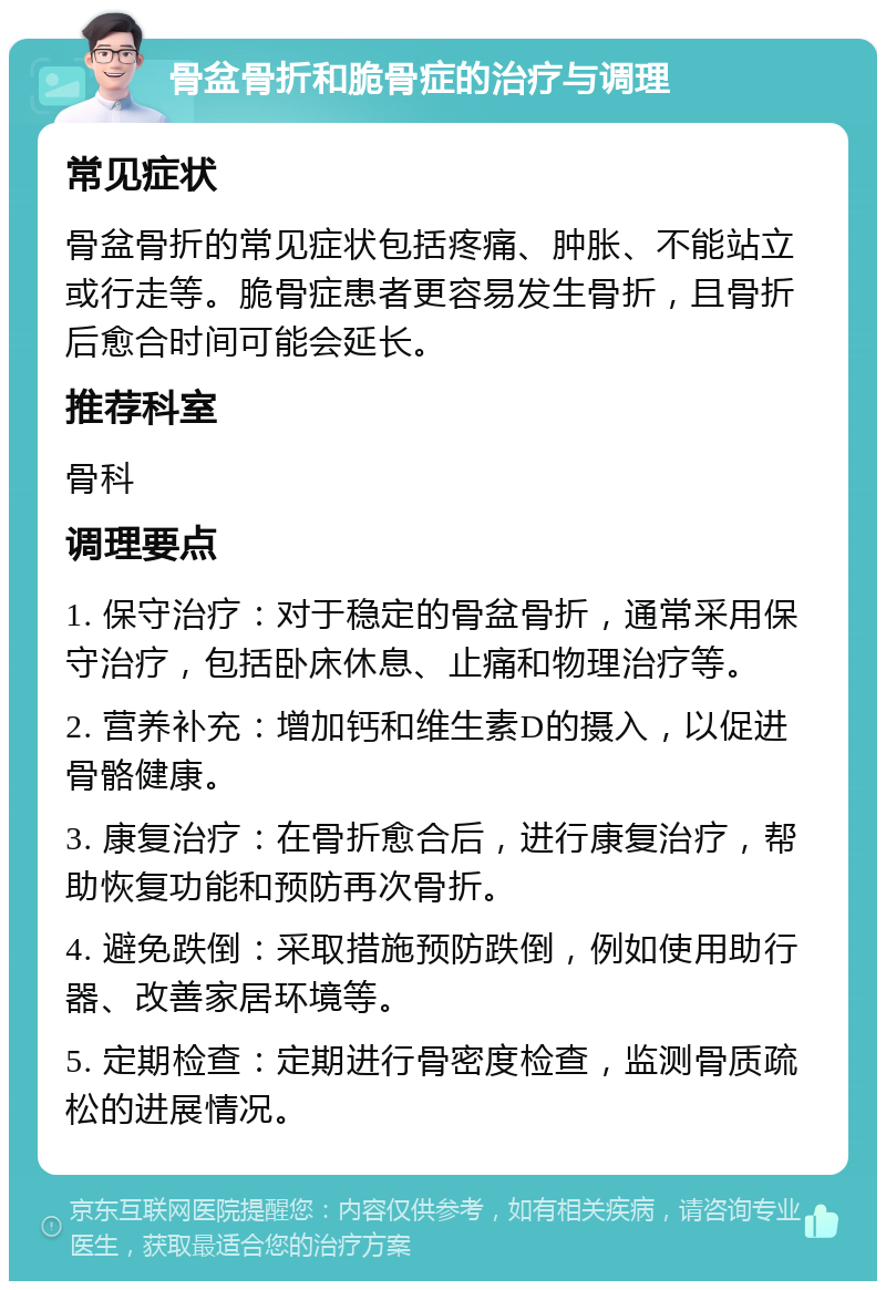 骨盆骨折和脆骨症的治疗与调理 常见症状 骨盆骨折的常见症状包括疼痛、肿胀、不能站立或行走等。脆骨症患者更容易发生骨折，且骨折后愈合时间可能会延长。 推荐科室 骨科 调理要点 1. 保守治疗：对于稳定的骨盆骨折，通常采用保守治疗，包括卧床休息、止痛和物理治疗等。 2. 营养补充：增加钙和维生素D的摄入，以促进骨骼健康。 3. 康复治疗：在骨折愈合后，进行康复治疗，帮助恢复功能和预防再次骨折。 4. 避免跌倒：采取措施预防跌倒，例如使用助行器、改善家居环境等。 5. 定期检查：定期进行骨密度检查，监测骨质疏松的进展情况。