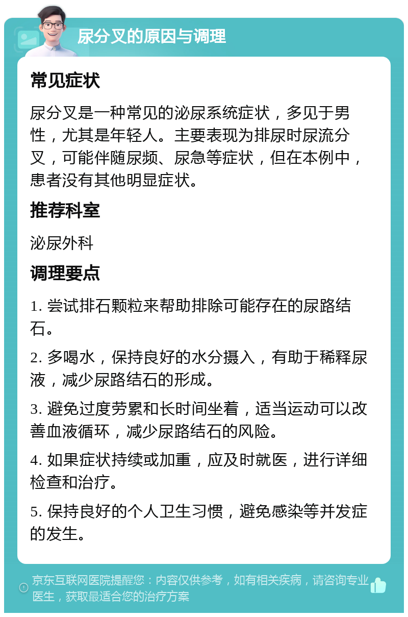 尿分叉的原因与调理 常见症状 尿分叉是一种常见的泌尿系统症状，多见于男性，尤其是年轻人。主要表现为排尿时尿流分叉，可能伴随尿频、尿急等症状，但在本例中，患者没有其他明显症状。 推荐科室 泌尿外科 调理要点 1. 尝试排石颗粒来帮助排除可能存在的尿路结石。 2. 多喝水，保持良好的水分摄入，有助于稀释尿液，减少尿路结石的形成。 3. 避免过度劳累和长时间坐着，适当运动可以改善血液循环，减少尿路结石的风险。 4. 如果症状持续或加重，应及时就医，进行详细检查和治疗。 5. 保持良好的个人卫生习惯，避免感染等并发症的发生。