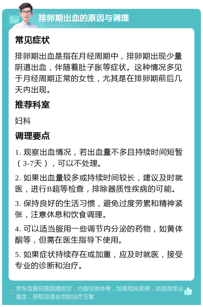 排卵期出血的原因与调理 常见症状 排卵期出血是指在月经周期中，排卵期出现少量阴道出血，伴随着肚子胀等症状。这种情况多见于月经周期正常的女性，尤其是在排卵期前后几天内出现。 推荐科室 妇科 调理要点 1. 观察出血情况，若出血量不多且持续时间短暂（3-7天），可以不处理。 2. 如果出血量较多或持续时间较长，建议及时就医，进行B超等检查，排除器质性疾病的可能。 3. 保持良好的生活习惯，避免过度劳累和精神紧张，注意休息和饮食调理。 4. 可以适当服用一些调节内分泌的药物，如黄体酮等，但需在医生指导下使用。 5. 如果症状持续存在或加重，应及时就医，接受专业的诊断和治疗。