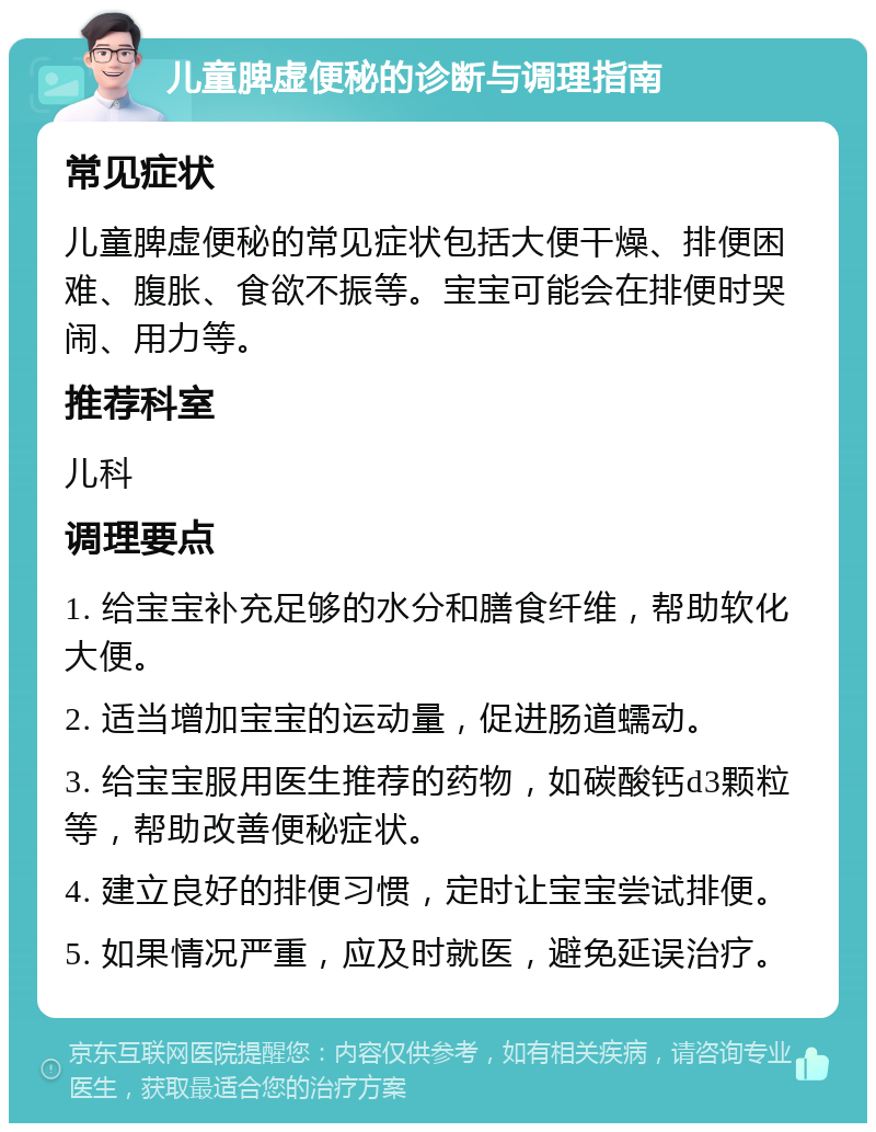 儿童脾虚便秘的诊断与调理指南 常见症状 儿童脾虚便秘的常见症状包括大便干燥、排便困难、腹胀、食欲不振等。宝宝可能会在排便时哭闹、用力等。 推荐科室 儿科 调理要点 1. 给宝宝补充足够的水分和膳食纤维，帮助软化大便。 2. 适当增加宝宝的运动量，促进肠道蠕动。 3. 给宝宝服用医生推荐的药物，如碳酸钙d3颗粒等，帮助改善便秘症状。 4. 建立良好的排便习惯，定时让宝宝尝试排便。 5. 如果情况严重，应及时就医，避免延误治疗。