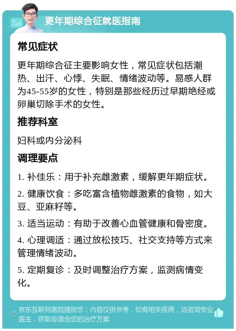 更年期综合征就医指南 常见症状 更年期综合征主要影响女性，常见症状包括潮热、出汗、心悸、失眠、情绪波动等。易感人群为45-55岁的女性，特别是那些经历过早期绝经或卵巢切除手术的女性。 推荐科室 妇科或内分泌科 调理要点 1. 补佳乐：用于补充雌激素，缓解更年期症状。 2. 健康饮食：多吃富含植物雌激素的食物，如大豆、亚麻籽等。 3. 适当运动：有助于改善心血管健康和骨密度。 4. 心理调适：通过放松技巧、社交支持等方式来管理情绪波动。 5. 定期复诊：及时调整治疗方案，监测病情变化。