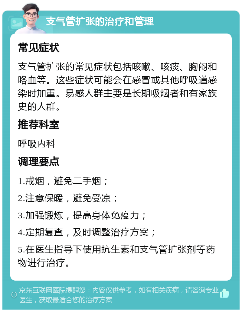 支气管扩张的治疗和管理 常见症状 支气管扩张的常见症状包括咳嗽、咳痰、胸闷和咯血等。这些症状可能会在感冒或其他呼吸道感染时加重。易感人群主要是长期吸烟者和有家族史的人群。 推荐科室 呼吸内科 调理要点 1.戒烟，避免二手烟； 2.注意保暖，避免受凉； 3.加强锻炼，提高身体免疫力； 4.定期复查，及时调整治疗方案； 5.在医生指导下使用抗生素和支气管扩张剂等药物进行治疗。