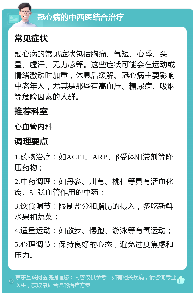 冠心病的中西医结合治疗 常见症状 冠心病的常见症状包括胸痛、气短、心悸、头晕、虚汗、无力感等。这些症状可能会在运动或情绪激动时加重，休息后缓解。冠心病主要影响中老年人，尤其是那些有高血压、糖尿病、吸烟等危险因素的人群。 推荐科室 心血管内科 调理要点 1.药物治疗：如ACEI、ARB、β受体阻滞剂等降压药物； 2.中药调理：如丹参、川芎、桃仁等具有活血化瘀、扩张血管作用的中药； 3.饮食调节：限制盐分和脂肪的摄入，多吃新鲜水果和蔬菜； 4.适量运动：如散步、慢跑、游泳等有氧运动； 5.心理调节：保持良好的心态，避免过度焦虑和压力。