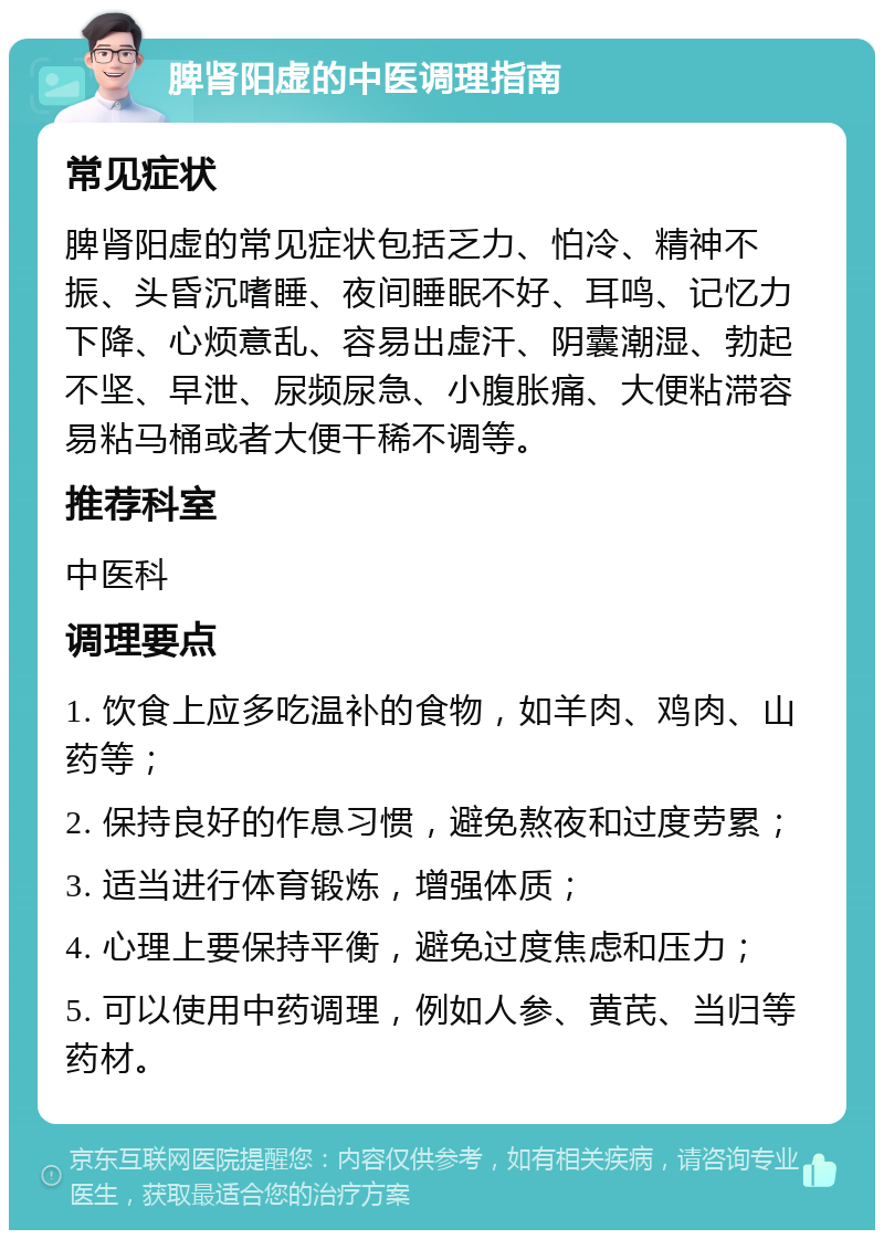 脾肾阳虚的中医调理指南 常见症状 脾肾阳虚的常见症状包括乏力、怕冷、精神不振、头昏沉嗜睡、夜间睡眠不好、耳鸣、记忆力下降、心烦意乱、容易出虚汗、阴囊潮湿、勃起不坚、早泄、尿频尿急、小腹胀痛、大便粘滞容易粘马桶或者大便干稀不调等。 推荐科室 中医科 调理要点 1. 饮食上应多吃温补的食物，如羊肉、鸡肉、山药等； 2. 保持良好的作息习惯，避免熬夜和过度劳累； 3. 适当进行体育锻炼，增强体质； 4. 心理上要保持平衡，避免过度焦虑和压力； 5. 可以使用中药调理，例如人参、黄芪、当归等药材。