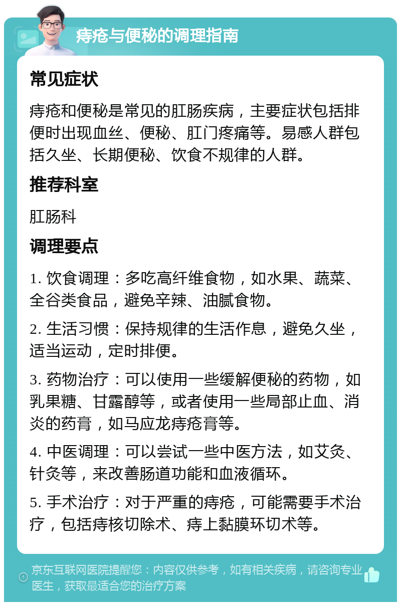 痔疮与便秘的调理指南 常见症状 痔疮和便秘是常见的肛肠疾病，主要症状包括排便时出现血丝、便秘、肛门疼痛等。易感人群包括久坐、长期便秘、饮食不规律的人群。 推荐科室 肛肠科 调理要点 1. 饮食调理：多吃高纤维食物，如水果、蔬菜、全谷类食品，避免辛辣、油腻食物。 2. 生活习惯：保持规律的生活作息，避免久坐，适当运动，定时排便。 3. 药物治疗：可以使用一些缓解便秘的药物，如乳果糖、甘露醇等，或者使用一些局部止血、消炎的药膏，如马应龙痔疮膏等。 4. 中医调理：可以尝试一些中医方法，如艾灸、针灸等，来改善肠道功能和血液循环。 5. 手术治疗：对于严重的痔疮，可能需要手术治疗，包括痔核切除术、痔上黏膜环切术等。