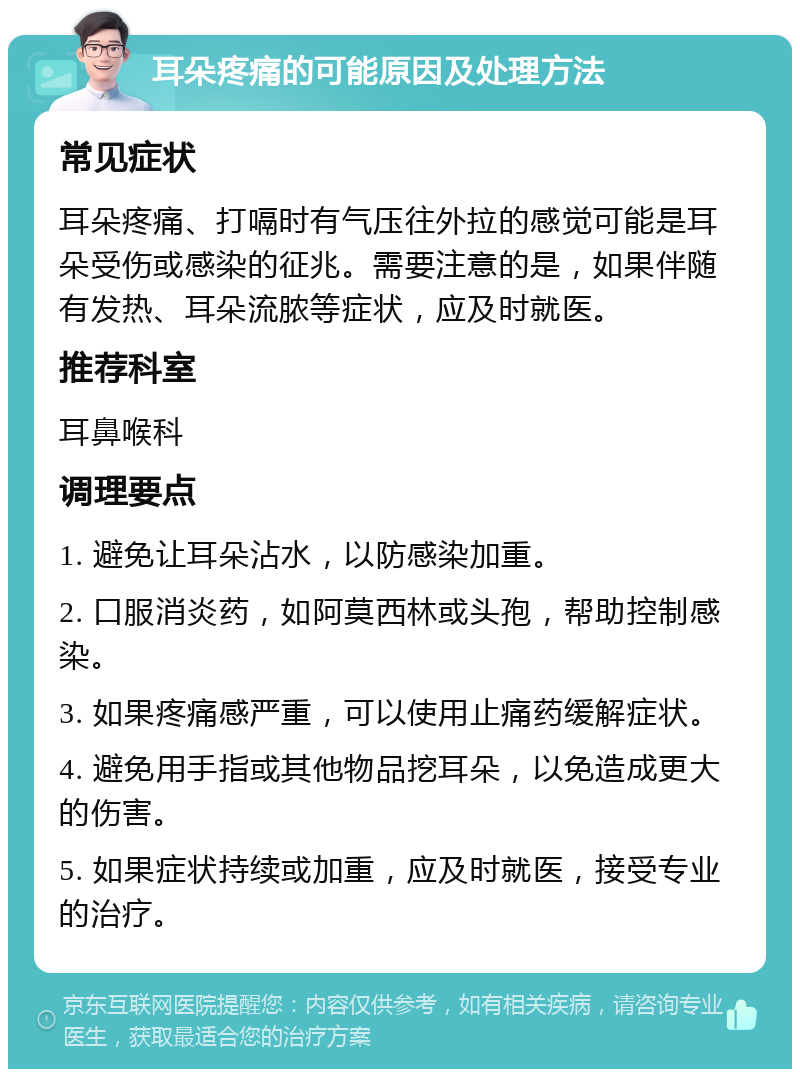 耳朵疼痛的可能原因及处理方法 常见症状 耳朵疼痛、打嗝时有气压往外拉的感觉可能是耳朵受伤或感染的征兆。需要注意的是，如果伴随有发热、耳朵流脓等症状，应及时就医。 推荐科室 耳鼻喉科 调理要点 1. 避免让耳朵沾水，以防感染加重。 2. 口服消炎药，如阿莫西林或头孢，帮助控制感染。 3. 如果疼痛感严重，可以使用止痛药缓解症状。 4. 避免用手指或其他物品挖耳朵，以免造成更大的伤害。 5. 如果症状持续或加重，应及时就医，接受专业的治疗。