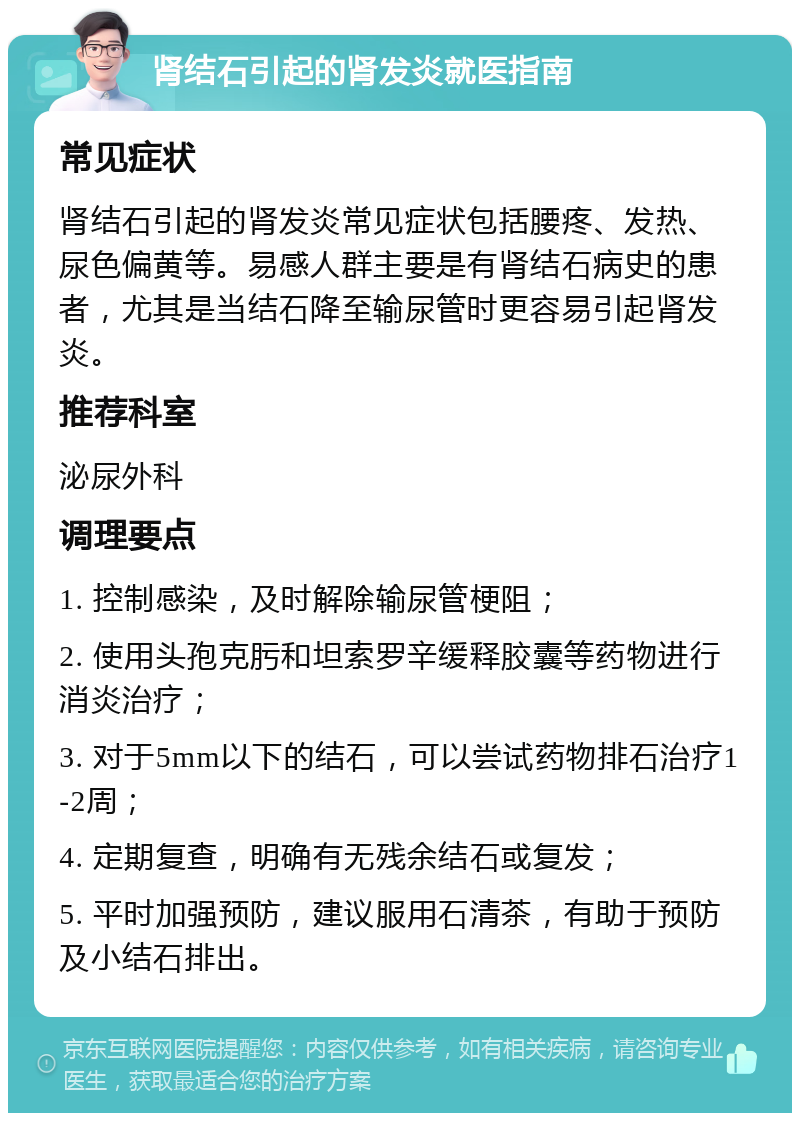 肾结石引起的肾发炎就医指南 常见症状 肾结石引起的肾发炎常见症状包括腰疼、发热、尿色偏黄等。易感人群主要是有肾结石病史的患者，尤其是当结石降至输尿管时更容易引起肾发炎。 推荐科室 泌尿外科 调理要点 1. 控制感染，及时解除输尿管梗阻； 2. 使用头孢克肟和坦索罗辛缓释胶囊等药物进行消炎治疗； 3. 对于5mm以下的结石，可以尝试药物排石治疗1-2周； 4. 定期复查，明确有无残余结石或复发； 5. 平时加强预防，建议服用石清茶，有助于预防及小结石排出。