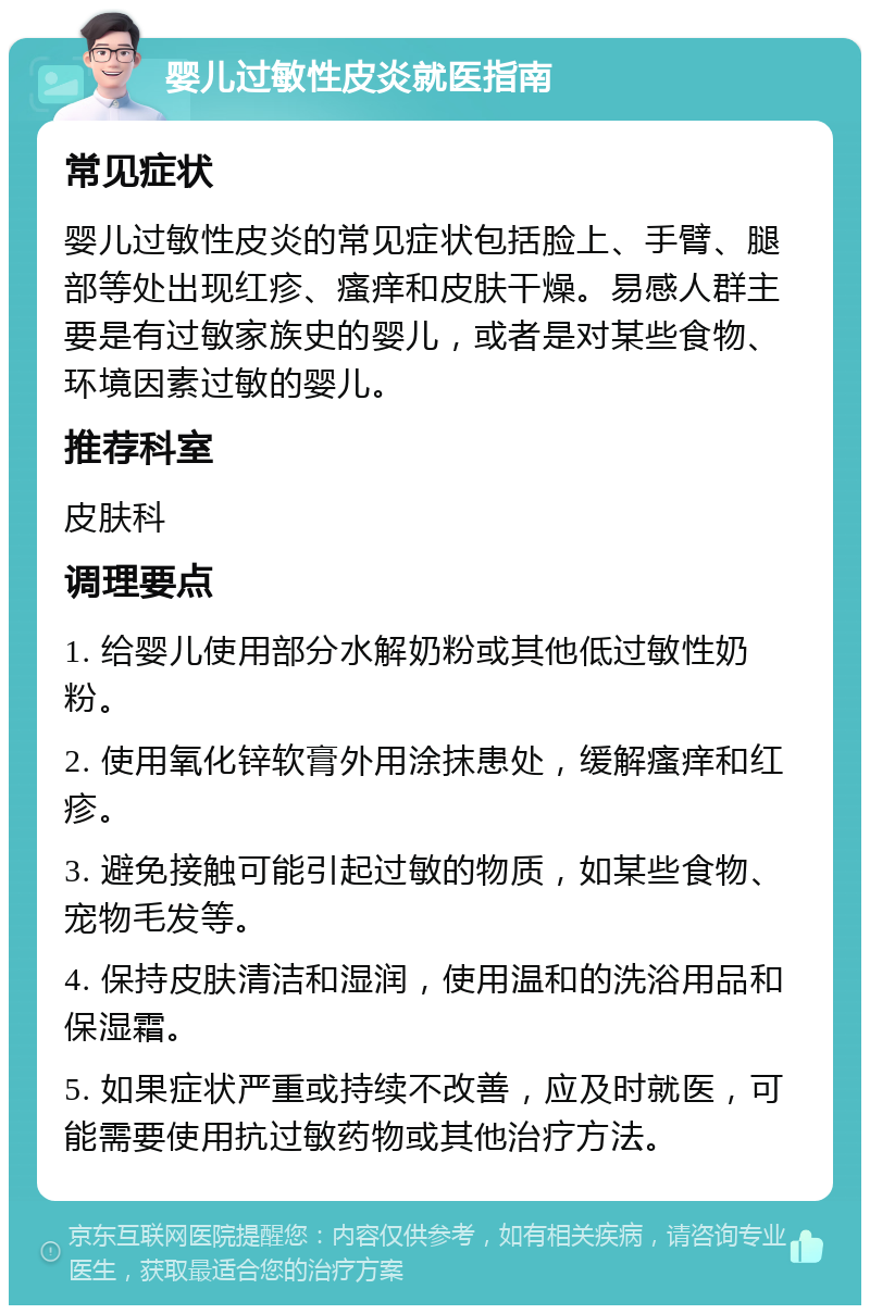 婴儿过敏性皮炎就医指南 常见症状 婴儿过敏性皮炎的常见症状包括脸上、手臂、腿部等处出现红疹、瘙痒和皮肤干燥。易感人群主要是有过敏家族史的婴儿，或者是对某些食物、环境因素过敏的婴儿。 推荐科室 皮肤科 调理要点 1. 给婴儿使用部分水解奶粉或其他低过敏性奶粉。 2. 使用氧化锌软膏外用涂抹患处，缓解瘙痒和红疹。 3. 避免接触可能引起过敏的物质，如某些食物、宠物毛发等。 4. 保持皮肤清洁和湿润，使用温和的洗浴用品和保湿霜。 5. 如果症状严重或持续不改善，应及时就医，可能需要使用抗过敏药物或其他治疗方法。