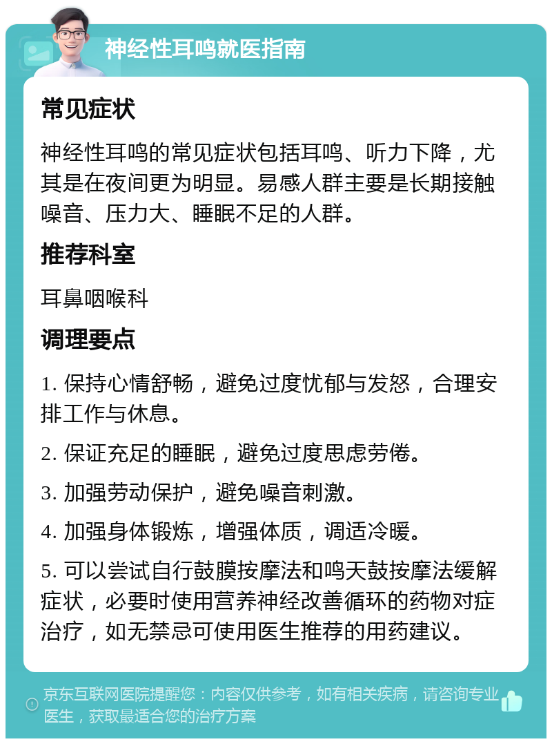 神经性耳鸣就医指南 常见症状 神经性耳鸣的常见症状包括耳鸣、听力下降，尤其是在夜间更为明显。易感人群主要是长期接触噪音、压力大、睡眠不足的人群。 推荐科室 耳鼻咽喉科 调理要点 1. 保持心情舒畅，避免过度忧郁与发怒，合理安排工作与休息。 2. 保证充足的睡眠，避免过度思虑劳倦。 3. 加强劳动保护，避免噪音刺激。 4. 加强身体锻炼，增强体质，调适冷暖。 5. 可以尝试自行鼓膜按摩法和鸣天鼓按摩法缓解症状，必要时使用营养神经改善循环的药物对症治疗，如无禁忌可使用医生推荐的用药建议。