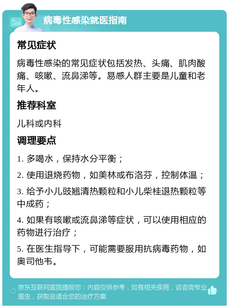 病毒性感染就医指南 常见症状 病毒性感染的常见症状包括发热、头痛、肌肉酸痛、咳嗽、流鼻涕等。易感人群主要是儿童和老年人。 推荐科室 儿科或内科 调理要点 1. 多喝水，保持水分平衡； 2. 使用退烧药物，如美林或布洛芬，控制体温； 3. 给予小儿豉翘清热颗粒和小儿柴桂退热颗粒等中成药； 4. 如果有咳嗽或流鼻涕等症状，可以使用相应的药物进行治疗； 5. 在医生指导下，可能需要服用抗病毒药物，如奥司他韦。