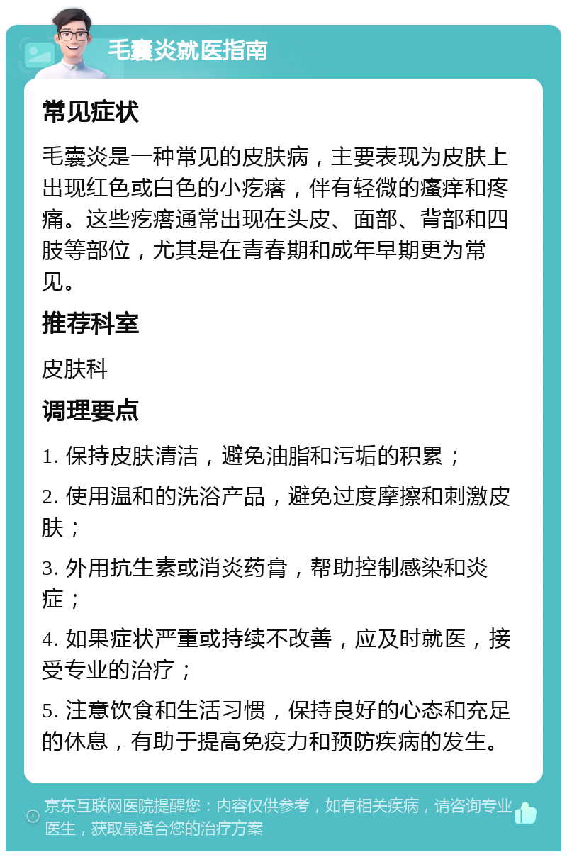 毛囊炎就医指南 常见症状 毛囊炎是一种常见的皮肤病，主要表现为皮肤上出现红色或白色的小疙瘩，伴有轻微的瘙痒和疼痛。这些疙瘩通常出现在头皮、面部、背部和四肢等部位，尤其是在青春期和成年早期更为常见。 推荐科室 皮肤科 调理要点 1. 保持皮肤清洁，避免油脂和污垢的积累； 2. 使用温和的洗浴产品，避免过度摩擦和刺激皮肤； 3. 外用抗生素或消炎药膏，帮助控制感染和炎症； 4. 如果症状严重或持续不改善，应及时就医，接受专业的治疗； 5. 注意饮食和生活习惯，保持良好的心态和充足的休息，有助于提高免疫力和预防疾病的发生。