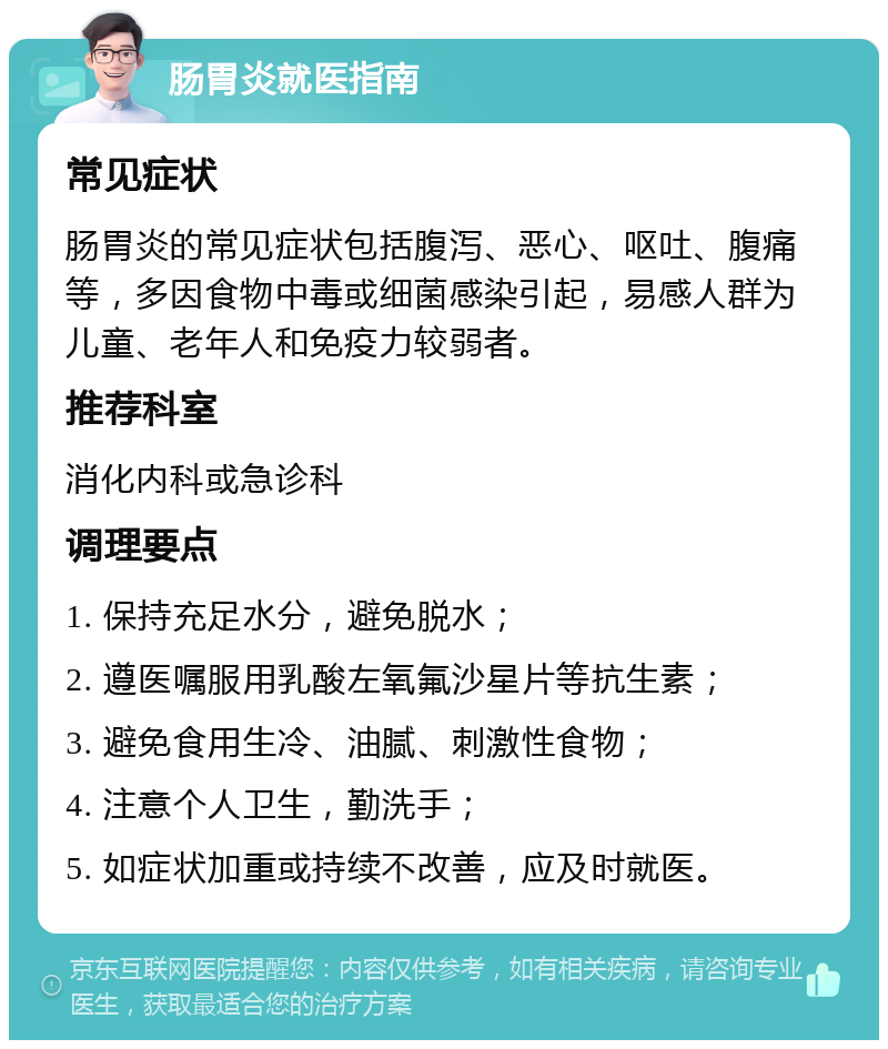 肠胃炎就医指南 常见症状 肠胃炎的常见症状包括腹泻、恶心、呕吐、腹痛等，多因食物中毒或细菌感染引起，易感人群为儿童、老年人和免疫力较弱者。 推荐科室 消化内科或急诊科 调理要点 1. 保持充足水分，避免脱水； 2. 遵医嘱服用乳酸左氧氟沙星片等抗生素； 3. 避免食用生冷、油腻、刺激性食物； 4. 注意个人卫生，勤洗手； 5. 如症状加重或持续不改善，应及时就医。