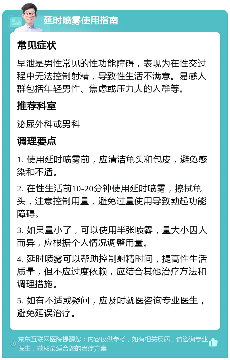 延时喷雾使用指南 常见症状 早泄是男性常见的性功能障碍，表现为在性交过程中无法控制射精，导致性生活不满意。易感人群包括年轻男性、焦虑或压力大的人群等。 推荐科室 泌尿外科或男科 调理要点 1. 使用延时喷雾前，应清洁龟头和包皮，避免感染和不适。 2. 在性生活前10-20分钟使用延时喷雾，擦拭龟头，注意控制用量，避免过量使用导致勃起功能障碍。 3. 如果量小了，可以使用半张喷雾，量大小因人而异，应根据个人情况调整用量。 4. 延时喷雾可以帮助控制射精时间，提高性生活质量，但不应过度依赖，应结合其他治疗方法和调理措施。 5. 如有不适或疑问，应及时就医咨询专业医生，避免延误治疗。