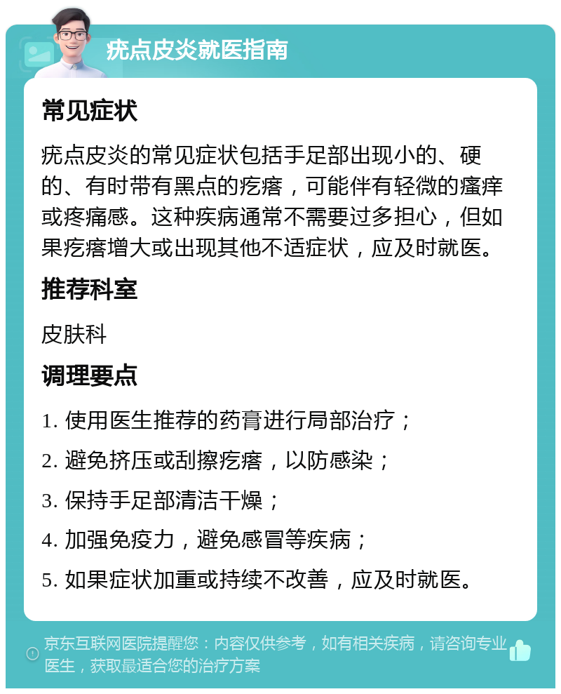 疣点皮炎就医指南 常见症状 疣点皮炎的常见症状包括手足部出现小的、硬的、有时带有黑点的疙瘩，可能伴有轻微的瘙痒或疼痛感。这种疾病通常不需要过多担心，但如果疙瘩增大或出现其他不适症状，应及时就医。 推荐科室 皮肤科 调理要点 1. 使用医生推荐的药膏进行局部治疗； 2. 避免挤压或刮擦疙瘩，以防感染； 3. 保持手足部清洁干燥； 4. 加强免疫力，避免感冒等疾病； 5. 如果症状加重或持续不改善，应及时就医。