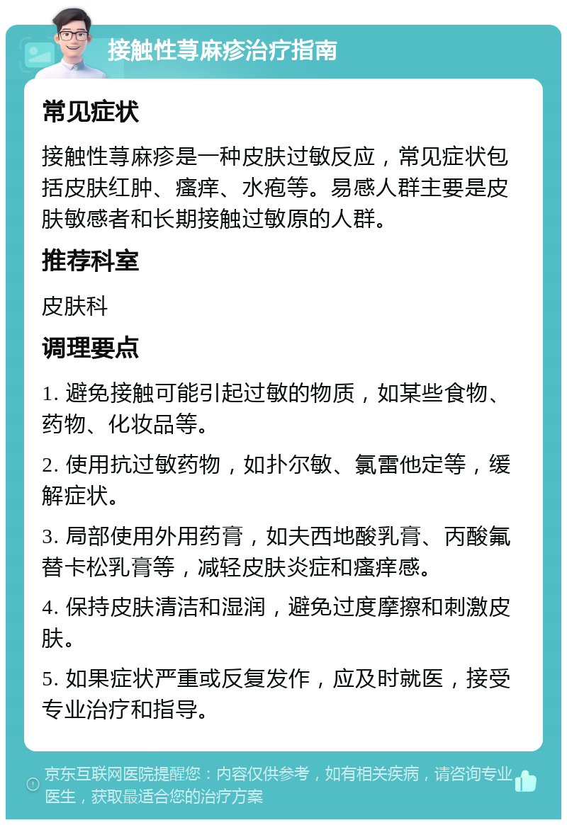 接触性荨麻疹治疗指南 常见症状 接触性荨麻疹是一种皮肤过敏反应，常见症状包括皮肤红肿、瘙痒、水疱等。易感人群主要是皮肤敏感者和长期接触过敏原的人群。 推荐科室 皮肤科 调理要点 1. 避免接触可能引起过敏的物质，如某些食物、药物、化妆品等。 2. 使用抗过敏药物，如扑尔敏、氯雷他定等，缓解症状。 3. 局部使用外用药膏，如夫西地酸乳膏、丙酸氟替卡松乳膏等，减轻皮肤炎症和瘙痒感。 4. 保持皮肤清洁和湿润，避免过度摩擦和刺激皮肤。 5. 如果症状严重或反复发作，应及时就医，接受专业治疗和指导。