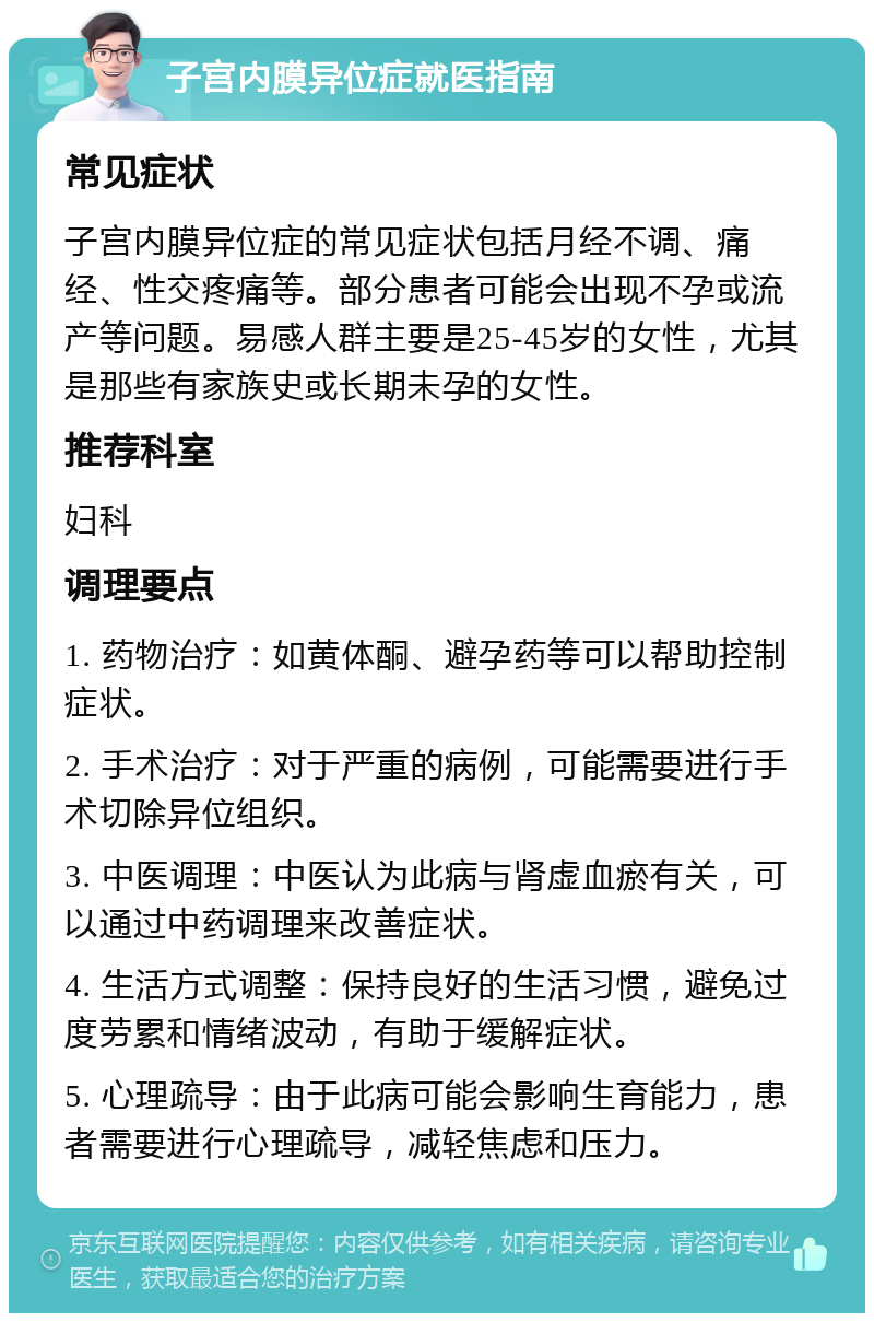 子宫内膜异位症就医指南 常见症状 子宫内膜异位症的常见症状包括月经不调、痛经、性交疼痛等。部分患者可能会出现不孕或流产等问题。易感人群主要是25-45岁的女性，尤其是那些有家族史或长期未孕的女性。 推荐科室 妇科 调理要点 1. 药物治疗：如黄体酮、避孕药等可以帮助控制症状。 2. 手术治疗：对于严重的病例，可能需要进行手术切除异位组织。 3. 中医调理：中医认为此病与肾虚血瘀有关，可以通过中药调理来改善症状。 4. 生活方式调整：保持良好的生活习惯，避免过度劳累和情绪波动，有助于缓解症状。 5. 心理疏导：由于此病可能会影响生育能力，患者需要进行心理疏导，减轻焦虑和压力。