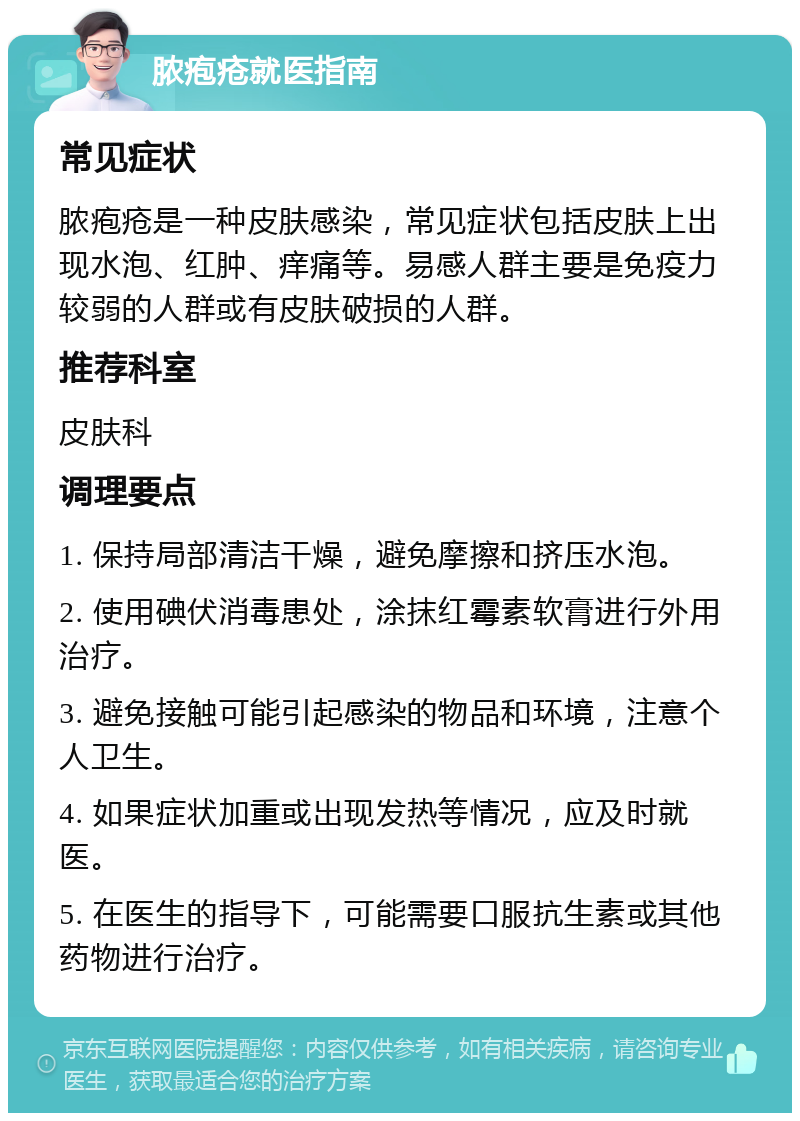 脓疱疮就医指南 常见症状 脓疱疮是一种皮肤感染，常见症状包括皮肤上出现水泡、红肿、痒痛等。易感人群主要是免疫力较弱的人群或有皮肤破损的人群。 推荐科室 皮肤科 调理要点 1. 保持局部清洁干燥，避免摩擦和挤压水泡。 2. 使用碘伏消毒患处，涂抹红霉素软膏进行外用治疗。 3. 避免接触可能引起感染的物品和环境，注意个人卫生。 4. 如果症状加重或出现发热等情况，应及时就医。 5. 在医生的指导下，可能需要口服抗生素或其他药物进行治疗。