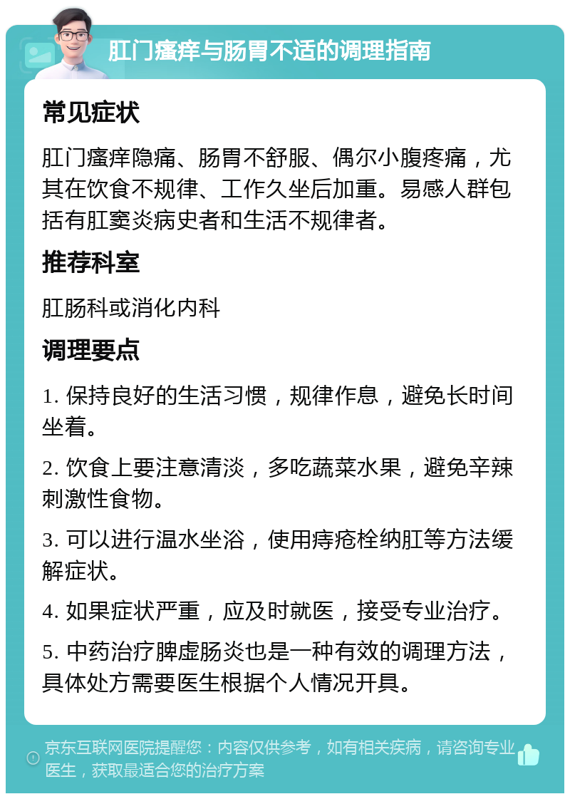 肛门瘙痒与肠胃不适的调理指南 常见症状 肛门瘙痒隐痛、肠胃不舒服、偶尔小腹疼痛，尤其在饮食不规律、工作久坐后加重。易感人群包括有肛窦炎病史者和生活不规律者。 推荐科室 肛肠科或消化内科 调理要点 1. 保持良好的生活习惯，规律作息，避免长时间坐着。 2. 饮食上要注意清淡，多吃蔬菜水果，避免辛辣刺激性食物。 3. 可以进行温水坐浴，使用痔疮栓纳肛等方法缓解症状。 4. 如果症状严重，应及时就医，接受专业治疗。 5. 中药治疗脾虚肠炎也是一种有效的调理方法，具体处方需要医生根据个人情况开具。