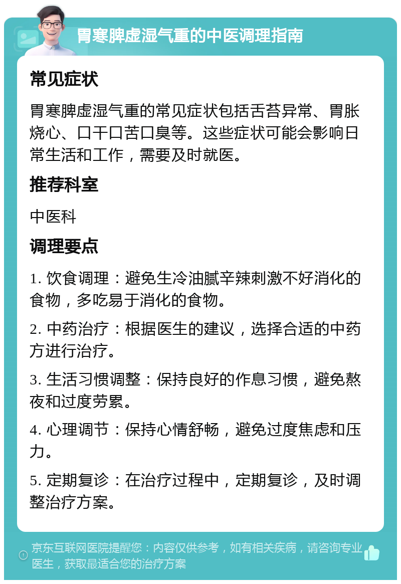 胃寒脾虚湿气重的中医调理指南 常见症状 胃寒脾虚湿气重的常见症状包括舌苔异常、胃胀烧心、口干口苦口臭等。这些症状可能会影响日常生活和工作，需要及时就医。 推荐科室 中医科 调理要点 1. 饮食调理：避免生冷油腻辛辣刺激不好消化的食物，多吃易于消化的食物。 2. 中药治疗：根据医生的建议，选择合适的中药方进行治疗。 3. 生活习惯调整：保持良好的作息习惯，避免熬夜和过度劳累。 4. 心理调节：保持心情舒畅，避免过度焦虑和压力。 5. 定期复诊：在治疗过程中，定期复诊，及时调整治疗方案。