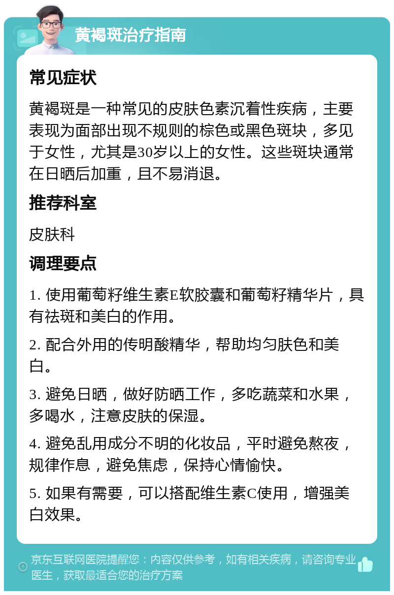 黄褐斑治疗指南 常见症状 黄褐斑是一种常见的皮肤色素沉着性疾病，主要表现为面部出现不规则的棕色或黑色斑块，多见于女性，尤其是30岁以上的女性。这些斑块通常在日晒后加重，且不易消退。 推荐科室 皮肤科 调理要点 1. 使用葡萄籽维生素E软胶囊和葡萄籽精华片，具有祛斑和美白的作用。 2. 配合外用的传明酸精华，帮助均匀肤色和美白。 3. 避免日晒，做好防晒工作，多吃蔬菜和水果，多喝水，注意皮肤的保湿。 4. 避免乱用成分不明的化妆品，平时避免熬夜，规律作息，避免焦虑，保持心情愉快。 5. 如果有需要，可以搭配维生素C使用，增强美白效果。