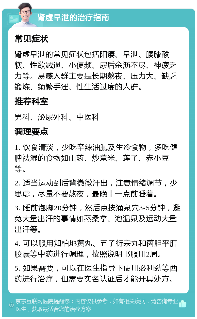 肾虚早泄的治疗指南 常见症状 肾虚早泄的常见症状包括阳痿、早泄、腰膝酸软、性欲减退、小便频、尿后余沥不尽、神疲乏力等。易感人群主要是长期熬夜、压力大、缺乏锻炼、频繁手淫、性生活过度的人群。 推荐科室 男科、泌尿外科、中医科 调理要点 1. 饮食清淡，少吃辛辣油腻及生冷食物，多吃健脾祛湿的食物如山药、炒薏米、莲子、赤小豆等。 2. 适当运动到后背微微汗出，注意情绪调节，少思虑，尽量不要熬夜，最晚十一点前睡着。 3. 睡前泡脚20分钟，然后点按涌泉穴3-5分钟，避免大量出汗的事情如蒸桑拿、泡温泉及运动大量出汗等。 4. 可以服用知柏地黄丸、五子衍宗丸和茵胆平肝胶囊等中药进行调理，按照说明书服用2周。 5. 如果需要，可以在医生指导下使用必利劲等西药进行治疗，但需要实名认证后才能开具处方。